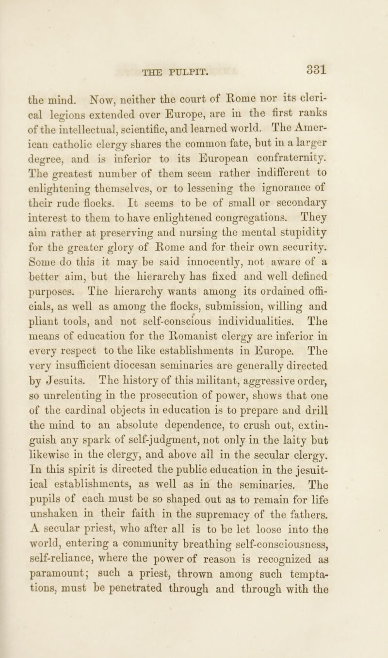 the mind. Now, neither the court of Home nor its cleri- cal legions extended over Europe, are in the first ranks of the intellectual, scientific, and learned world. The Amer- ican catholic clergy shares the common fate, but in a larger degree, and is inferior to its European confraternity. The greatest number of them seem rather indifferent to enlightening themselves, or to lessening the ignorance ot their rude flocks. It seems to be of small or secondary interest to them to have enlightened congregations. They aim rather at preserving and nursing the mental stupidity for the greater glory of Rome and for their own security. Some do this it may be said innocently, not aware of a better aim, but the hierarchy has fixed and well defined purposes. The hierarchy wants among its ordained offi- cials, as well as among the flocks, submission, willing and pliant tools, and not self-conscious individualities. The means of education for the Romanist clergy are inferior in every respect to the like establishments in Europe. The very insufficient diocesan seminaries are generally directed by Jesuits. The history of this militant, aggressive order, so unrelenting in the prosecution of power, shows that one of the cardinal objects in education is to prepare and drill the mind to an absolute dependence, to crush out, extin- guish any spark of self-judgment, not only in the laity but likewise in the clergy, and above ail in the secular clergy. In this spirit is directed the public education in the jesuit- ical establishments, as well as in the seminaries. The pupils of each must be so shaped out as to remain for life unshaken in their faith in the supremacy of the fathers. A secular priest, who after all is to be let loose into the world, entering a community breathing self-consciousness, self-reliance, where the power of reason is recognized as paramount; such a priest, thrown among such tempta- tions, must be penetrated through and through with the