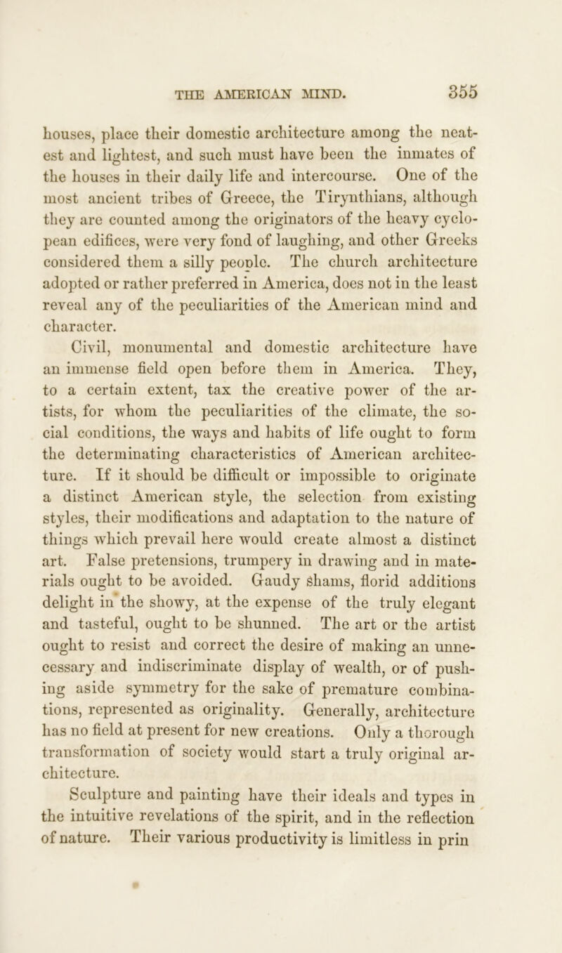 houses, place their domestic architecture among the neat- est and lightest, and such must have been the inmates of the houses in their daily life and intercourse. One of the most ancient tribes of Greece, the Tirynthians, although they are counted among the originators of the heavy Cyclo- pean edifices, were very fond of laughing, and other Greeks considered them a silly peonlc. The church architecture adopted or rather preferred in America, does not in the least reveal any of the peculiarities of the American mind and character. Civil, monumental and domestic architecture have an immense field open before them in America. They, to a certain extent, tax the creative power of the ar- tists, for whom the peculiarities of the climate, the so- cial conditions, the ways and habits of life ought to form the determinating characteristics of American architec- ture. If it should be difficult or impossible to originate a distinct American style, the selection from existing styles, their modifications and adaptation to the nature of things which prevail here would create almost a distinct art. False pretensions, trumpery in drawing and in mate- rials ought to be avoided. Gaudy Shams, florid additions delight in the showy, at the expense of the truly elegant and tasteful, ought to be shunned. The art or the artist ought to resist and correct the desire of making an unne- cessary and indiscriminate display of wealth, or of push- ing aside symmetry for the sake of premature combina- tions, represented as originality. Generally, architecture has no field at present for new creations. Only a thorough transformation of society would start a truly original ar- chitecture. Sculpture and painting have their ideals and types in the intuitive revelations of the spirit, and in the reflection of nature. Their various productivity is limitless in prin