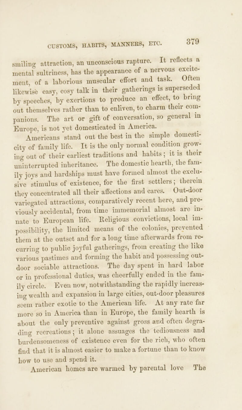 smiling attraction, an unconscious rapture. It reflects a mental sultriness, lias the appearance of a nervous excite- ment, of a laborious muscular effort and task. 0 ten likewise easy, cosy talk in their gatherings is superseded by speeches, by exertions to produce an eflect, to bring out themselves rather than to enliven, to charm their com- panions. The art or gift of conversation, so general m Europe, is not yet domesticated in America. Americans stand out the best in the simple. domesti- city of family life. It is the only normal condition grow- ing out of their earliest traditions and habits ; it is their uninterrupted inheritance. The domestic hearth, the fam- ily joys and hardships must have formed almost the exclu- sive stimulus of existence, for the first settlers; therein they concentrated all their affections and cares. Out-door variegated attractions, comparatively recent here, and pre- viously accidental, from time immemorial almost are in- nate to European life. Religious convictions, local im- possibility, the limited means of the colonies, prevented them at the outset and for a long time afterwards from re- curring to public joyful gatherings, from creating the like various pastimes and forming the habit and possessing out- door sociable attractions. The day spent in hard labor or in professional duties, was cheerfully ended in the fam- ily circle. Even now, notwithstanding the rapidly increas- iu- wealth and expansion in large cities, out-door pleasures seem rather exotic to the American life. At any rate far more so in America than in Europe, the family hearth is about the only preventive against gross and often degra- ding recreations; it alone assuages the tediousness and burdensomeness of existence even for the rich, who often find that it is almost easier to make a fortune than to know how to use and spend it. American homes are warmed by parental love The