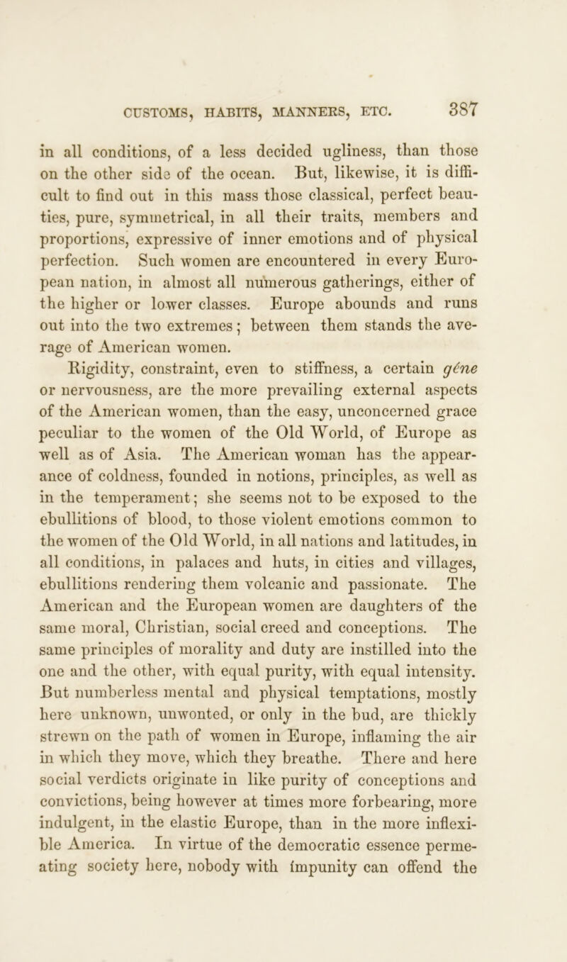 in all conditions, of a less decided ugliness, than those on the other side of the ocean. But, likewise, it is diffi- cult to find out in this mass those classical, perfect beau- ties, pure, symmetrical, in all their traits, members and proportions, expressive of inner emotions and of physical perfection. Such women are encountered in every Euro- pean nation, in almost all numerous gatherings, either of the higher or lower classes. Europe abounds and runs out into the two extremes; between them stands the ave- rage of American women. Rigidity, constraint, even to stiffness, a certain gtne or nervousness, are the more prevailing external aspects of the American women, than the easy, unconcerned grace peculiar to the women of the Old World, of Europe as well as of Asia. The American woman has the appear- ance of coldness, founded in notions, principles, as well as in the temperament; she seems not to be exposed to the ebullitions of blood, to those violent emotions common to the women of the Old World, in all nations and latitudes, in all conditions, in palaces and huts, in cities and villages, ebullitions rendering them volcanic and passionate. The American and the European women are daughters of the same moral, Christian, social creed and conceptions. The same principles of morality and duty are instilled into the one and the other, with equal purity, with equal intensity. But numberless mental and physical temptations, mostly here unknown, unwonted, or only in the bud, are thickly strewn on the path of women in Europe, inflaming the air in which they move, which they breathe. There and here social verdicts originate in like purity of conceptions and convictions, being however at times more forbearing, more indulgent, in the elastic Europe, than in the more inflexi- ble America. In virtue of the democratic essence perme- ating society here, nobody with impunity can offend the