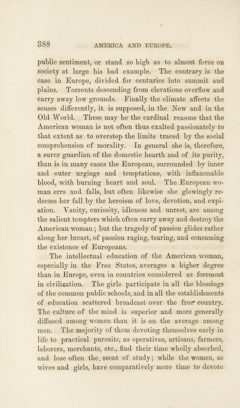 public sentiment, or stand so high as to almost force on society at large his bad example. The contrary is the case in Europe, divided for centuries into summit and plains. Torrents descending from elevations overflow and carry away low grounds. Finally the climate affects the senses differently, it is supposed, in the New and in the Old World. These may be the cardinal reasons that the American woman is not often thus exalted passionately to that extent as to overstep the limits traced by the social comprehension of morality. In general she is, therefore, a surer guardian of the domestic hearth and of its purity, than is in many cases the European, surrounded by inner and outer urgings and temptations, with inflammable blood, with burning heart and soul. The European wo- man errs and falls, but often likewise she glowingly re- deems her fall by the heroism of love, devotion, and expi- ation. Vanity, curiosity, idleness and unrest, are among the salient tempters which often carry away and destroy the American woman ; but the tragedy of passion glides rather along her breast, of passion raging, tearing, and consuming the existence of Europeans. The intellectual education of the American woman, especially in the Free States, averages a higher degree than in Europe, even in countries considered as foremost in civilization. The girls participate in all the blessings of the common public schools, and in all the establishments of education scattered broadcast over the freer country. The culture of the mind is superior and more generally diffused among women than it is on the average among men. The majority of them devoting themselves early in life to practical pursuits, as operatives, artisans, farmers, laborers, merchants, etc., find their time wholly absorbed, and lose often the. scent of study; while the women, as wives and girls, have comparatively more time to devote