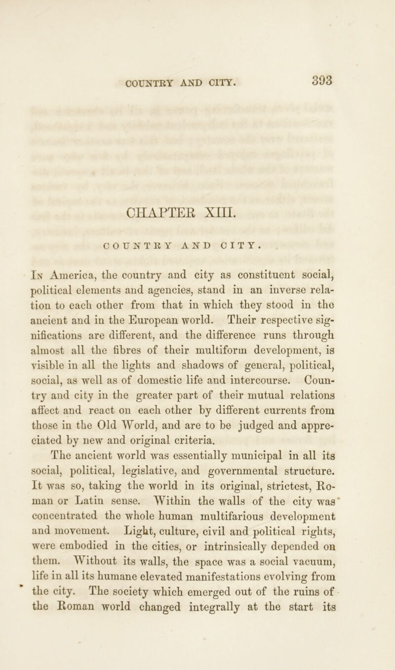 CHAPTER XIII. COUNTRY AND CITY. In America, the country and city as constituent social, political elements and agencies, stand in an inverse rela- tion to each other from that in which they stood in the ancient and in the European world. Their respective sig- nifications are different, and the difference runs through almost all the fibres of their multiform development, is visible in all the lights and shadows of general, political, social, as well as of domestic life and intercourse. Coun- try and city in the greater part of their mutual relations affect and react on each other by different currents from those in the Old World, and are to be judged and appre- ciated by new and original criteria. The ancient world was essentially municipal in all its social, political, legislative, and governmental structure. It was so, taking the world in its original, strictest, Ro- man or Latin sense. Within the walls of the city was' concentrated the whole human multifarious development and movement. Light, culture, civil and political rights, were embodied in the cities, or intrinsically depended on them. Without its walls, the space was a social vacuum, life in all its humane elevated manifestations evolving from the city. The society which emerged out of the ruins of the Roman world changed integrally at the start its