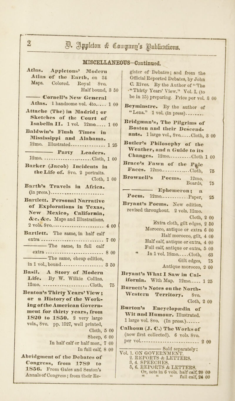 §♦ & Company's |3ttblknthms. MISCELLANEOUS—Continued. Atlas. Appletons’ Modern Atlas of the Earth, on 34 Maps. Colored. Royal 8vo. Half bound, 3 50 Cornell’s New General Atlas. 1 handsome vol. 4to 1 00 Attache (The) in Madrid; or Sketches of the Court of Isabella II. 1 vol. 12mo 1 00 Baldwin’s Flush Times in Mississippi and Alabama. 12mo. Illustrated 1 25 Party Leaders. 32mo Cloth, 1 00 Barker (Jacob) Incidents in the Life of. Svo. 2 portraits. Cloth, 1 00 Barth’s Travels in Africa. (in press.) Bartlett. Personal Narrative of Explorations in Texas, New Mexico, California, &c. &c. Maps and Illustrations. 2 vols. Svo 4 00 Bartlett. The same, in half calf extra 7 00 The same, in full calf extra 8 00 ■ — The same, cheap edition, in 1 vol., bound 3 50 Basil. A Story of Modern Life. By W. Wilkie Collins. 12mo Cloth, 75 Benton’s Thirty Years’ View; or a History of the Work- ing of the American Govern- ment for thirty years, from 1820 to 1S50. 2 very large vols., Svo. pp. 1527, well printed, Cloth, 5 00 Sheep, 6 00 In half calf or half mor., 7 €0 In full calf, 8 00 Abridgment of the Debates of Congress, from 17S9 to 1850. From Gales and Seaton’s Annals of Congress; from their Re- gister of Debates; and from the Official Reported Debates, by John C. Rives. By the Author of “ The •“Thirty Years’ View.” Vol. I. (to be in 15) preparing. Price per vol. 3 00 Beyminstre. By the author of “Lena.” 1 vol. (in press) Bridgman’s, The Pilgrims of Boston and their Descend- ants. 1 large vol., Svo Cloth, 3 00 Butler’s Philosophy of the Weather, and a Guide to its Changes. 12mo Cloth 1 00 Brace’s Fawn of the P^Ie Faces. 12mo Cloth, 75 Brownell’s Poems. 12mo. Boards, 75 Ephemeron ; a Poem. 12mo Paper, 25 Bryant’s Poems. New edition, revised throughout. 2 vols. 12mo. Cloth, 2 00 Extra cloth, gilt edges, 2 50 Morocco, antique or extra 6 00 Half morocco, gilt, 4 00 Half calf, antique or extra, 4 00 Full calf, antique or extra, 5 00 “ In 1 vol. ISmo Cloth, 63 Gilt edges, 75 Antique morocco, 2 00 Bryant’s What I Saw in Cal- ifornia. With Map. 12mo 1 25 Burnett’s Notes on the North- Western Territory. Svo. Cloth, 2 00 Burton’s Encyclopaedia of W it and Humour. Illustrated. 1 large vol. Svo. (In press.) Calhoun (J. C.) The Works of (now first collected). 6 vols. Svo. per vol 2 00 Sold separately: Vol. 1. ON GOVERNMENT. 2. REPORTS & LETTERS. 3, 4. SPEECHES. 5, 6. REPORTS & LETTERS. Or, sets in 6 vols. half calf, 20 00 “ “ “ full calf, 24 00