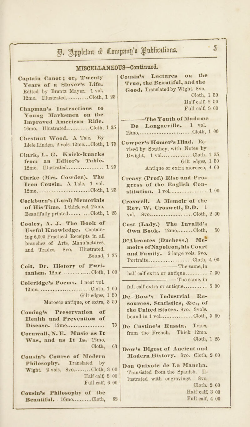 §. Appleton & (tompang’s fnblicaiums. MISCELLANEOUS—Continued. Captain Canot ; or, Twenty Years of a Slnvcr’s Lite. Edited by Brantz Mayer. 1 vol. 12mo. Illustrated. Cloth, 1 25 Chapman’s Instructions to Young Marksmen on the Improved American Rifle. 16mo. Illustrated Cloth, 1 25 Chestnut Wood. A Tale. By Liele Linden. 2 vols. 12mo...Cloth, 1 75 Clark, L. G. Knick-knacks from an Editor’s Table. 12mo. Illustrated 1 25 Clarke (Mrs. Cowden). The Iron Cousin. A Tale. 1 vol. 12mo Cloth, 1 25 Cockburn’s (Lord) Memorials of His Time. 1 thick vol. 12mo. Beautifully printed Cloth, 1 25 Cooley, A. J. The Hook of Useful Knowledge. Contain- ing 6,000 Practical Receipts in all branches of Arts, Manufactures, and Trades. Svo. Illustrated. Bound, 1 25 Coif, Dr. History of Puri- tanism. 12mt Cloth, 1 00 Coleridge’s Poems. 1 neat vol. 12mo Cloth, 1 00 Gilt edges, 1 50 Morocco antique, or extra, 3 50 Coming’s Preservation of Health and Prevention of Disease. 12mo. Cornwall, N. E. Music as It Was, and as It Is. 12mo. Cloth, Cousin’s Course of Modern Philosophy. Translated by Wight. 2 vois. 8vo Cloth, 3 00 Half calf, 5 00 F ull calf, 6 00 Cousin’s Philosophy of the Beautiful. 16mo Cloth, 62 Cousin’s Lectures on the True, the Beautiful, and the Good. Translated by Wight. Svo. Cloth, 1 50 Half calf, 2 50 Full calf, 3 00 The Youth of Madame De Longueville. 1 vol. Cloth, 1 00 Cowper’s Homer’s Iliad. Re- vised by Southey, with Notes by Dwight. 1 yoI Cloth, 1 25 Gilt edges, 1 50 Antique or extra morocco, 4 00 Creasy (Prof.) Rise and Pro- gress of the English Con- stitution. 1 vol 1 00 Croswell. A Memoir of the Rev. W. Croswell, D.D. 1 vol. Svo - Cloth, 2 00 Cust (Lady.) The Invalid’s Own Book. 12mo ..Cloth, 50 D’Abrantes (Duchess.) Mei inoirs of Napoleon, his Court and Family. 2 large vols. 8vo. Portraits Cloth, 4 00 The same, in half calf extra or antique 7 00 The same, in full calf extra or antique 8 00 De Bow’s Industrial Re- sources. Statistics, *fec., of the United States. 8vo. 3vols. bound in 1 vol Cloth, 5 00 De Custine’s Russia. Trans, from the French. Thick 12mo. Cloth, 1 25 Dew’s Digest of Ancient and Modern History. Svo. Cloth, 2 00 Don Quixote de La Mancha. Translated from the Spanish. Il- lustrated with engravings. Svo. Cloth. 2 00 Half calf, 3 00 Full calf, 4 00 75 63