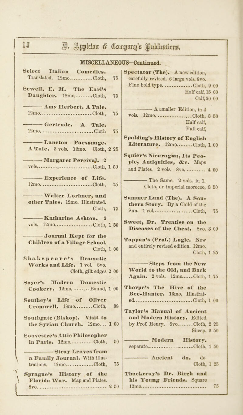 i — MISCELLANEOUS—Continued. Select Italian Comedies. Translated. 12mo Cloth, 75 Sewell, E. M. The Earl’s Daughter. 12mo. Cloth, 75 Spectator (The). A new edition, carefully revised. 6 large vols. 8vo. Fine bold type Cloth, 9 00 Half calf, 15 00 Calf, 20 00 \ V 1 l Amy Herbert. A Tale. 12mo Cloth, 75 Gertrude. A Tale. 12mo Cloth 75 Eanetou Parsonage. A Tale. 3 vols. 12mo. Cloth, 2 25 Margaret PercivaJ. 2 vols Cloth, 1 50 Experience of Life. 12mo Cloth, 75 Walter Loriiner, and other Tales. 12mo. Illustrated. Cloth, 75 Katharine Ashton* 2 vols. 12mo Cloth, 1 50 Journal Kept for the Children of a Village School. Cloth, 1 00 Sliakspeare’s Dramatic Works and Life. 1vol. 8vo. Cloth, gilt edges 2 00 S oyer’s Modern Domestic Cookery. 12mo Bound, 1 00 Southey’s Eife of Oliver Cromwell. ISmo Cloth, 38 Southgate (Bishop). Visit to the Syrian Church. 12mo. .. 1 00 Sou vestre’s Attic Philosopher in Paris. 12mo Cloth, 50 Stray Leaves from a Family Journal. With illus- trations. 12mo Cloth, 75 Sprague’s History of the Florida War. Map and Plates. 8vo 2 50 A Linaller Edition, in 4 vols. 12mo Cloth, 3 50 Half calf, Full calf, Spalding’s History of English Literature. 12mo Cloth, 1 00 Squier’s Nicaragua, Its Peo- ple, Antiquities, tfcc. Maps and Plates. 2 vols. 8vo 4 00 The Same. 2 vols. in 1. Cloth, or imperial morocco, 3 50 Summer Land (The). A Sou- thern Story. By a Child of the Sun. 1 vol Cloth, 75 Sweet, Dr. Treatise on the Diseases of the Chest. 8vo. 3 00 Tappan’s (Prof.) Logic. New and entirely revised edition. 12mo. Cloth, 1 25 Steps from the New World to the Old, and Back Again. 2 vols. 12mo Cloth, 1 75 Thorpe’s The Hive of the Bee-Hunter. lGmo. Illustrat- ed. Cloth, 1 00 Taylor’s Manual of Ancient and Modern History. Edited by Prof. Henry. Svo Cloth, 2 25 Sheep, 2 50 Modern History. separate Cloth, 1 50 Ancient do. do. Cloth, 1 25 Thackeray’s Dr. Birch and his Young Friends. Square 12mo 75