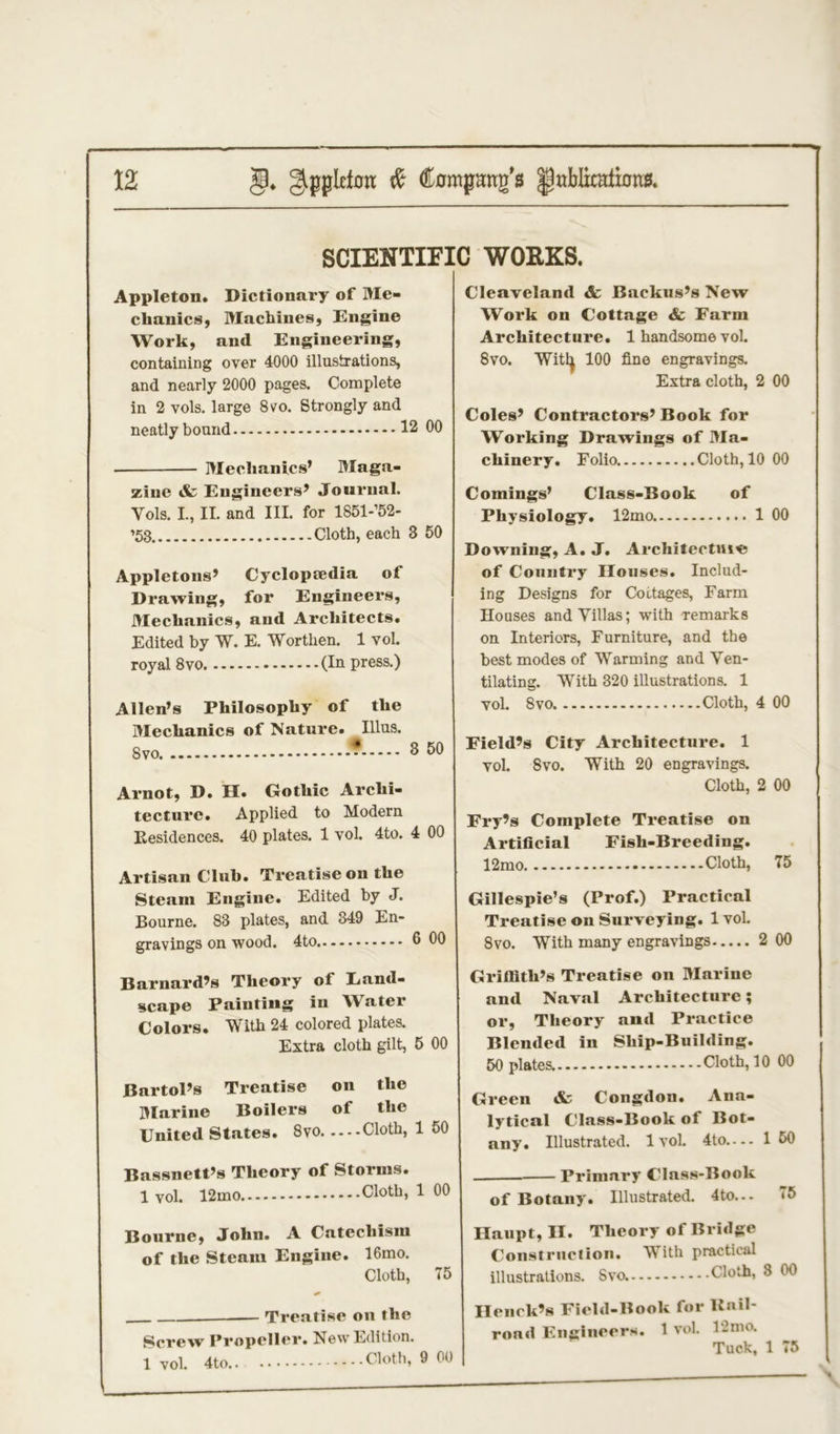 SCIENTIFIC WORKS. Appleton. Dictionary of Me- chanics, Machines, Engine Work, and Engineering, containing over 4000 illustrations, and nearly 2000 pages. Complete in 2 vols. large 8vo. Strongly and neatly bound 12 00 Mechanics’ Maga- zine & Engineers’ Journal. Yols. I., II. and III. for 1851-’52- ’53 Cloth, each 3 50 Appletons’ Cyclopaedia of Drawing, for Engineers, Mechanics, and Architects. Edited by W. E. Worthen. 1 vol. royal 8vo (In press.) Allen’s Philosophy of the Mechanics of Nature. Illus. Svo * 3 50 Arnot, D. II. Gothic Archi- tecture. Applied to Modern Residences. 40 plates. 1 vol. 4to. 4 00 Artisan Club. Treatise on the Steam Engine. Edited by J. Bourne. 83 plates, and 349 En- gravings on wood. 4to 6 00 Barnard’s Theory of Land- scape Painting in Water Colors. With 24 colored plates. Extra cloth gilt, 5 00 Bartol’s Treatise on the Marine Boilers of the United States. 8vo Cloth, 1 50 Bassnett’s Theory of Storms. 1 vol. 12mo Cloth, 1 00 Bourne, John. A Catechism of the Steam Engine. 16mo. Cloth, 75 & Treatise on the Screw Propeller. New Edition, lvol. 4to Cloth, 9 00 Cleaveland & Backus’s New Work on Cottage & Farm Architecture. 1 handsome vol. 8vo. Witfy 100 fine engravings. Extra cloth, 2 00 Coles’ Contractors’ Book for Working Drawings of Ma- chinery. Folio Cloth, 10 00 Comings’ Class-Book of Physiology. 12mo 1 00 Downing, A. J. Architectuie of Country Houses. Includ- ing Designs for Cottages, Farm Houses and Villas; with remarks on Interiors, Furniture, and the best modes of Warming and Ven- tilating. With 320 illustrations. 1 vol. Svo Cloth, 4 00 Field’s City Architecture. 1 vol. Svo. With 20 engravings. Cloth, 2 00 Fry’s Complete Treatise on Artificial Fish-Breeding. 12mo Cloth, 75 Gillespie’s (Prof.) Practical Treatise on Surveying. 1 vol. 8vo. With many engravings 2 00 Griffith’s Treatise on Marine and Naval Architecture; or, Theory and Practice Blended in Ship-Building. 50 plates Cloth, 10 00 Green & Congdon. Ana- lytical Class-Book of Bot- any. Illustrated. 1 vol. 4to 1 50 Primary Class-Book of Botany. Illustrated. 4to... 75 Haupt, II. Theory of Bridge Construction. With practical illustrations. Svo. Cloth, 8 00 Henck’s Field-Book for Kail- road Engineers. 1 vol. 12 mo. Tuck, 1 75