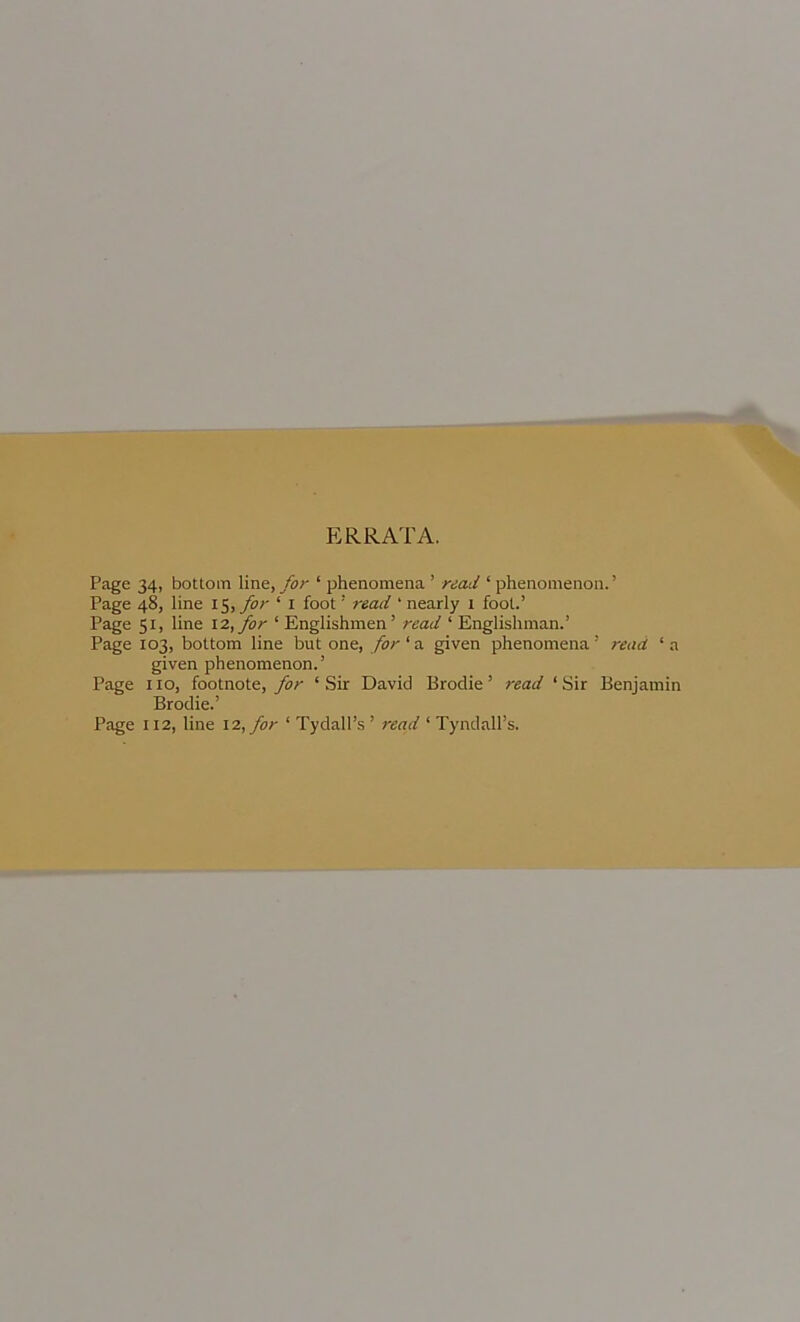 ERRATA. Page 34, bottom Vme., for ‘ phenomena ’ read ‘ phenomenon.’ Page 48, line fof ‘ i foot ’ read ‘ nearly 1 fool.’ Page 51, line 12, for ‘ Englishmen’ read ‘ Englishman.’ Page 103, bottom line but one, for ‘ a given phenomena ’ read ‘ a given phenomenon.’ Page no, footnote, Jor ‘Sir David Brodie’ read ‘Sir Benjamin Brodie.’ Page 112, line 12, for ‘ Tydall’s ’ read ‘ Tyndall’s.