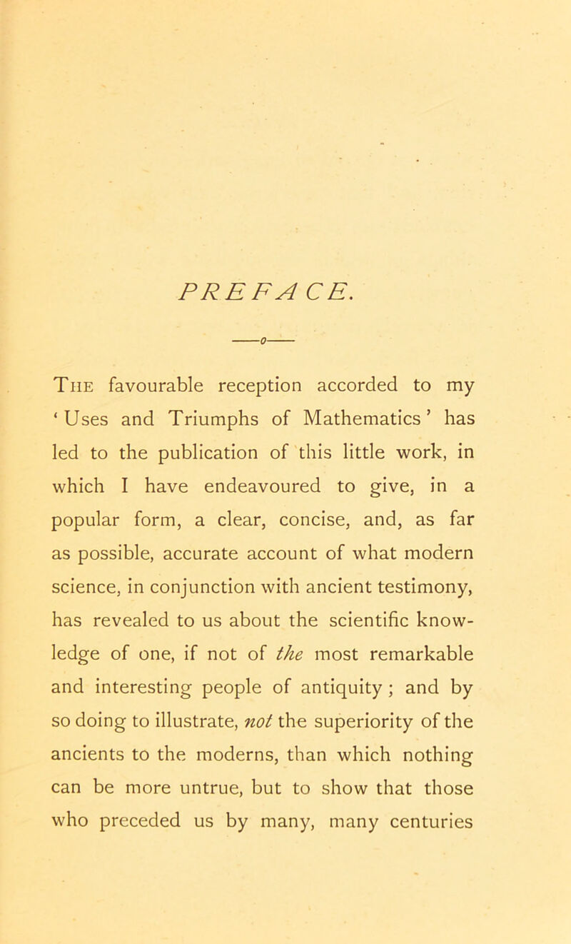 PREFACE. 0 The favourable reception accorded to my ‘Uses and Triumphs of Mathematics’ has led to the publication of this little work, in which I have endeavoured to give, in a popular form, a clear, concise, and, as far as possible, accurate account of what modern science, in conjunction with ancient testimony, has revealed to us about the scientific know- ledge of one, if not of the most remarkable and interesting people of antiquity; and by so doing to illustrate, not the superiority of the ancients to the moderns, than which nothing can be more untrue, but to show that those who preceded us by many, many centuries