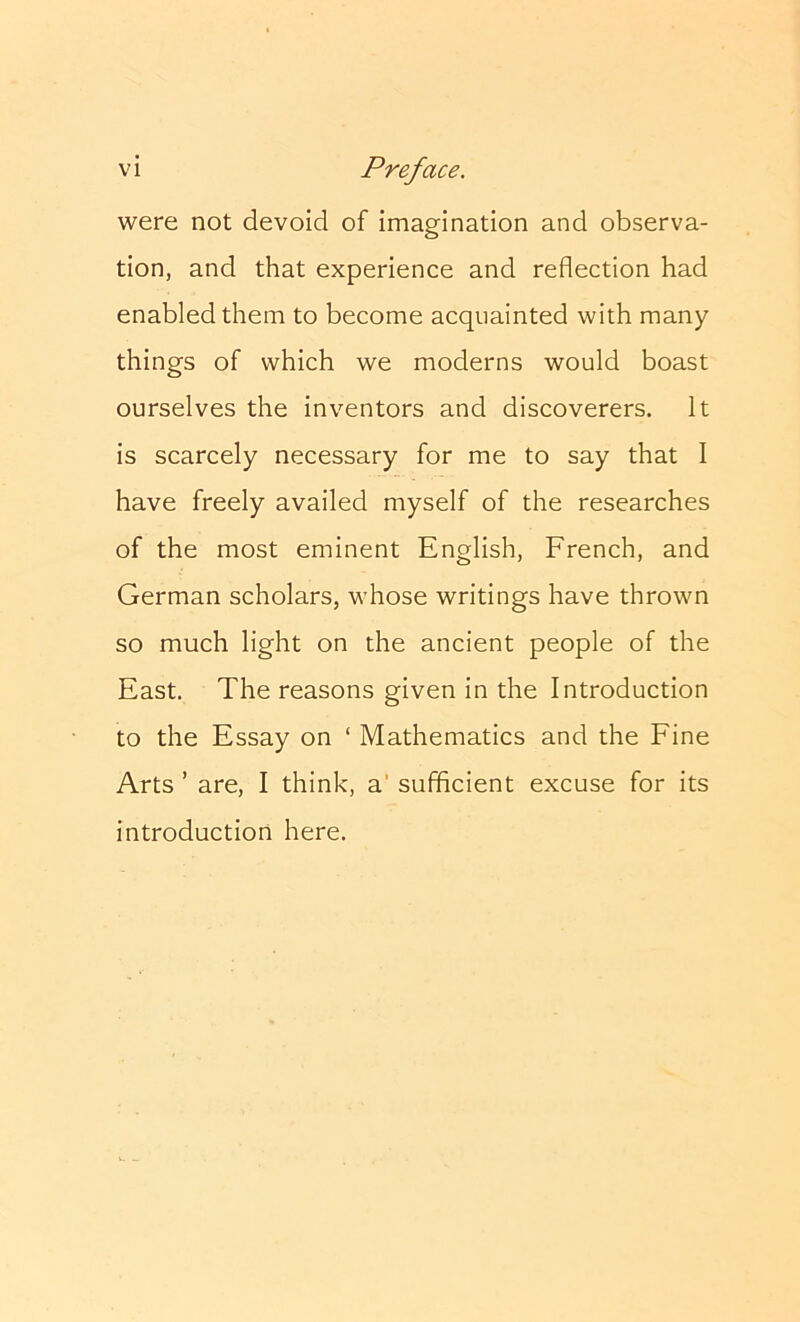 were not devoid of imagination and observa- tion, and that experience and reflection had enabled them to become acquainted with many things of which we moderns would boast ourselves the inventors and discoverers. It is scarcely necessary for me to say that I have freely availed myself of the researches of the most eminent English, French, and German scholars, whose writings have thrown so much light on the ancient people of the East. The reasons given in the Introduction to the Essay on ‘ Mathematics and the Fine Arts ’ are, I think, a’ sufficient excuse for its introduction here.