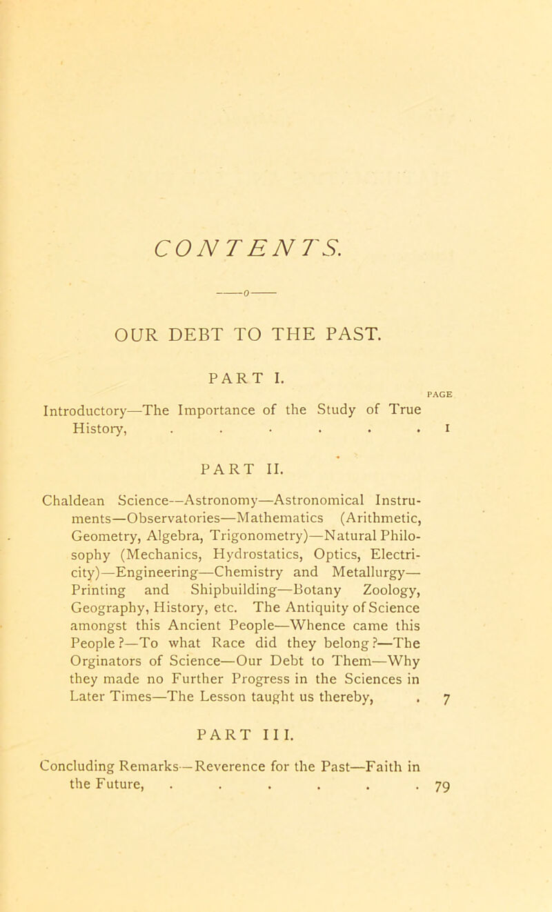 CONTENTS. OUR DEBT TO THE PAST. PART I. PAGE Introductory—The Importance of the Study of True History, . . • . . . i PART II. Chaldean Science—Astronomy—Astronomical Instru- ments—Observatories—Mathematics (Arithmetic, Geometry, Algebra, Trigonometry)—Natural Philo- sophy (Mechanics, Hydrostatics, Optics, Electri- city)—Engineering—Chemistry and Metallurgy— Printing and Shipbuilding—Botany Zoology, Geography, History, etc. The Antiquity of Science amongst this Ancient People—Whence came this People?—To what Race did they belong?—The Orginators of Science—Our Debt to Them—Why they made no Further Progress in the Sciences in Later Times—The Lesson taught us thereby, . 7 PART 11 I. Concluding Remarks—Reverence for the Past—Faith in the Future, . . . . . *79