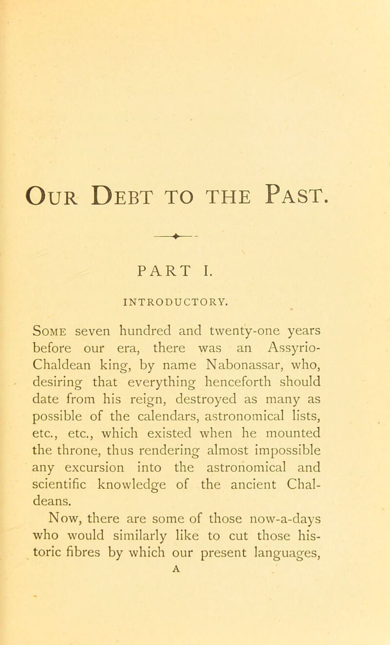 PART I. INTRODUCTORY. Some seven hundred and twenty-one years before our era, there was an Assyrio- Chaldean king, by name Nabonassar, who, desiring that everything henceforth should date from his reign, destroyed as many as possible of the calendars, astronomical lists, etc., etc., which existed when he mounted the throne, thus rendering almost impossible any excursion into the astronomical and scientific knowledge of the ancient Chal- deans, Now, there are some of those now-a-days who would similarly like to cut those his- toric fibres by which our present languages, A