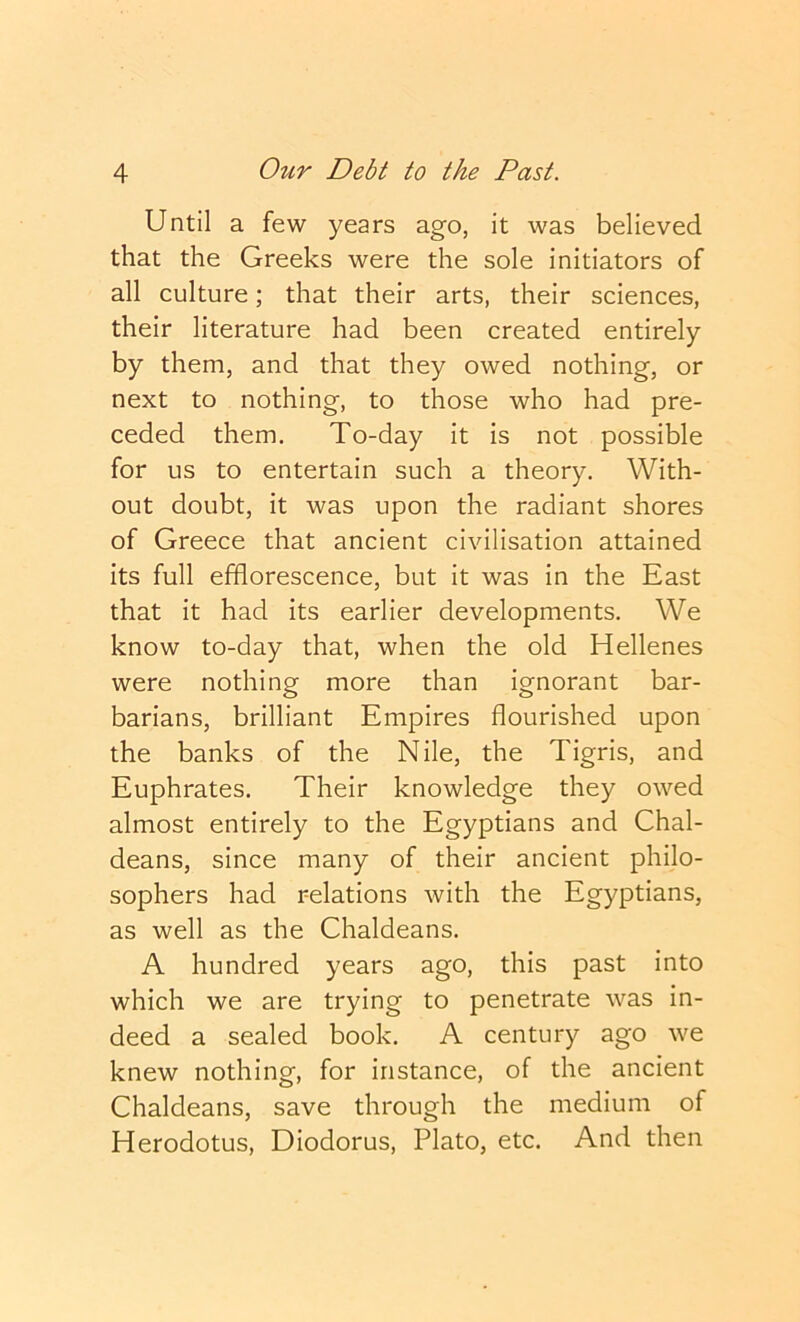 Until a few years ago, it was believed that the Greeks were the sole initiators of all culture; that their arts, their sciences, their literature had been created entirely by them, and that they owed nothing, or next to nothing, to those who had pre- ceded them. To-day it is not possible for us to entertain such a theory. With- out doubt, it was upon the radiant shores of Greece that ancient civilisation attained its full efflorescence, but it was in the East that it had its earlier developments. We know to-day that, when the old Hellenes were nothing more than ignorant bar- barians, brilliant Empires flourished upon the banks of the Nile, the Tigris, and Euphrates. Their knowledge they owed almost entirely to the Egyptians and Chal- deans, since many of their ancient philo- sophers had relations with the Egyptians, as well as the Chaldeans. A hundred years ago, this past into which we are trying to penetrate was in- deed a sealed book. A century ago we knew nothing, for instance, of the ancient Chaldeans, save through the medium of Herodotus, Diodorus, Plato, etc. And then