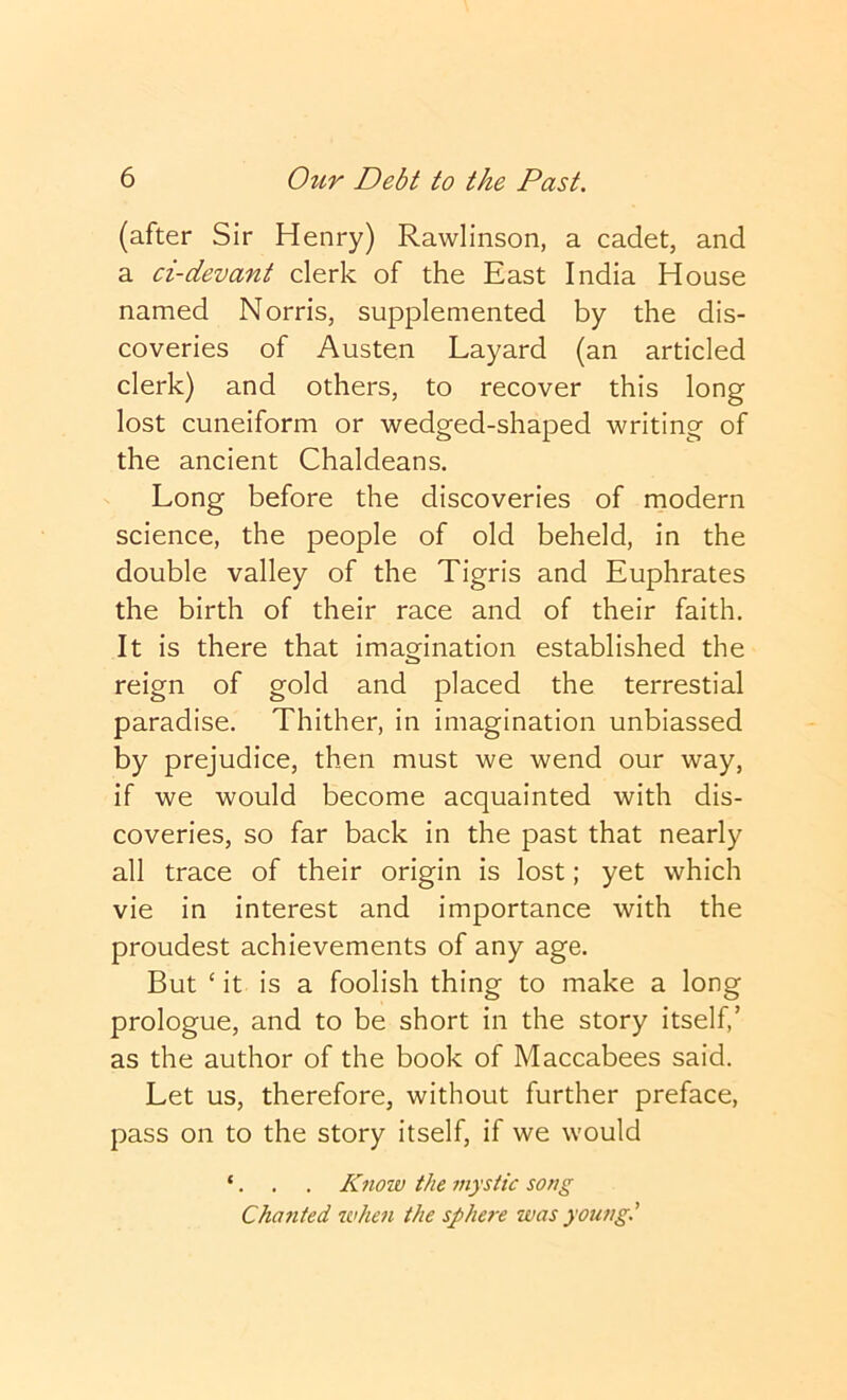 (after Sir Henry) Rawlinson, a cadet, and a ci-devant clerk of the East India House named Norris, supplemented by the dis- coveries of Austen Layard (an articled clerk) and others, to recover this long lost cuneiform or wedged-shaped writing of the ancient Chaldeans. Long before the discoveries of modern science, the people of old beheld, in the double valley of the Tigris and Euphrates the birth of their race and of their faith. It is there that imamnation established the reign of gold and placed the terrestial paradise. Thither, in imagination unbiassed by prejudice, then must we wend our way, if we would become acquainted with dis- coveries, so far back in the past that nearly all trace of their origin is lost; yet which vie in interest and importance with the proudest achievements of any age. But ‘ it is a foolish thing to make a long prologue, and to be short in the story itself,’ as the author of the book of Maccabees said. Let us, therefore, without further preface, pass on to the story itself, if we would ‘. . . Know the mystic song Chajited wheii the sphere was young.'