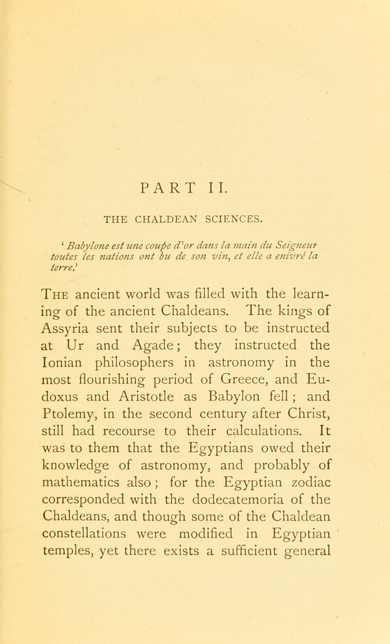 PART II. THE CHALDEAN SCIENCES. ‘ Babylone est tine coupe d'or dans la main du Seigneur totites les nations ont bu de son vin, et elle a enivrii la terrel The ancient world was filled with the learn- ing of the ancient Chaldeans. The kings of Assyria sent their subjects to be instructed at Ur and Agade; they instructed the Ionian philosophers in astronomy in the most flourishing period of Greece, and Eu- doxus and Aristotle as Babylon fell ; and Ptolemy, in the second century after Christ, still had recourse to their calculations. It was to them that the Egyptians owed their knowledge of astronomy, and probably of mathematics also ; for the Egyptian zodiac corresponded with the dodecatemoria of the Chaldeans, and though some of the Chaldean constellations were modified in Egyptian temples, yet there exists a sufficient general