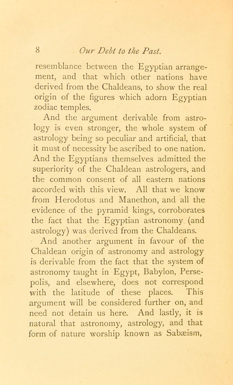 resemblance between the Egyptian arrange- ment, and that which other nations have derived from the Chaldeans, to show the real origin of the figures which adorn Egyptian zodiac temples. And the argument derivable from astro- logy is even stronger, the whole system of astrology being so peculiar and artificial, that it must of necessity be ascribed to one nation. And the Egyptians themselves admitted the superiority of the Chaldean astrologers, and the common consent of all eastern nations accorded with this view. All that we know from Herodotus and Manethon, and all the evidence of the pyramid kings, corroborates the fact that the Egyptian astronomy (and astrology) was derived from the Chaldeans. And another argument in favour of the Chaldean origin of astronomy and astrology is derivable from the fact that the system of astronomy taught in Egypt, Babylon, Perse- polis, and elsewhere, does not correspond with the latitude of these places. This argument will be considered further on, and need not detain us here. And lastly, it is natural that astronomy, astrology, and that form of nature worship known as Sabaeism,