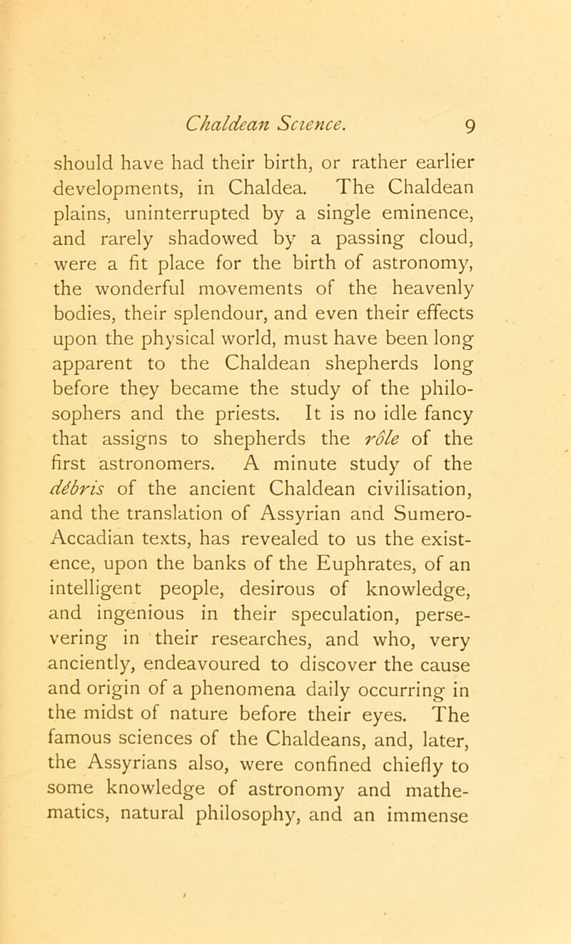 should have had their birth, or rather earlier developments, in Chaldea. The Chaldean plains, uninterrupted by a single eminence, and rarely shadowed by a passing cloud, were a fit place for the birth of astronomy, the wonderful movements of the heavenly bodies, their splendour, and even their effects upon the physical world, must have been long apparent to the Chaldean shepherds long before they became the study of the philo- sophers and the priests. It is no idle fancy that assigns to shepherds the role of the first astronomers. A minute study of the debris of the ancient Chaldean civilisation, and the translation of Assyrian and Sumero- Accadian texts, has revealed to us the exist- ence, upon the banks of the Euphrates, of an intelligent people, desirous of knowledge, and ingenious in their speculation, perse- vering in their researches, and who, very anciently, endeavoured to discover the cause and origin of a phenomena daily occurring in the midst of nature before their eyes. The famous sciences of the Chaldeans, and, later, the Assyrians also, were confined chiefly to some knowledge of astronomy and mathe- matics, natural philosophy, and an immense