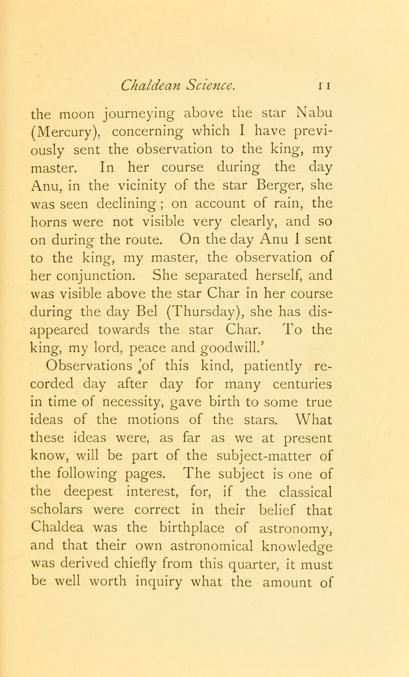 the moon journeying above the star Nabu (Mercury), concerning which I have previ- ously sent the observation to the king, my master. In her course during the day Anu, in the vicinity of the star Berger, she was seen declining; on account of rain, the horns were not visible very clearly, and so on during the route. On the day Anu I sent to the king, my master, the observation of her conjunction. She separated herself, and was visible above the star Char in her course during the day Bel (Thursday), she has dis- appeared towards the star Char. To the king, my lord, peace and goodwill.’ Observations Jof this kind, patiently re- corded day after day for many centuries in time of necessity, gave birth to some true ideas of the motions of the stars. What these ideas were, as far as we at present know, will be part of the subject-matter of the following pages. The subject is one of the deepest interest, for, if the classical scholars were correct in their belief that Chaldea was the birthplace of astronomy, and that their own astronomical knowledge was derived chiefly from this quarter, it must be well worth inquiry what the amount of