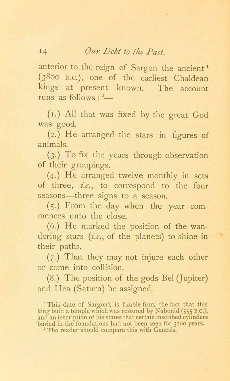 anterior to the reign of Sargon the ancient ^ (3800 B.C.), one of the earliest Chaldean kings at present known. The account runs as follows : ^— (i.) All that was fixed by the great God was good. (2.) He arranged the stars in figures of animals. (3.) To fix the years through observation of their groupings. (4.) He arranged twelve monthly in sets of three, i.e., to correspond to the four seasons—three signs to a season. (5.) From the day when the year com- mences unto the close. (6.) He marked the position of the wan- dering stars {i.e., of the planets) to shine in their paths. (7.) That they may not injure each other or come into collision. (8.) The position of the gods Bel (Jupiter) and Hea (Saturn) he assigned. ^ This date of Sargon’s is fixable from the fact that this king built a temple which was restored by Nabonid (555 B.C.), and an inscription of his states that certain inscribed cylinders buried in the foundations had not been seen for 3200 years. The reader should compare this with Genesis.