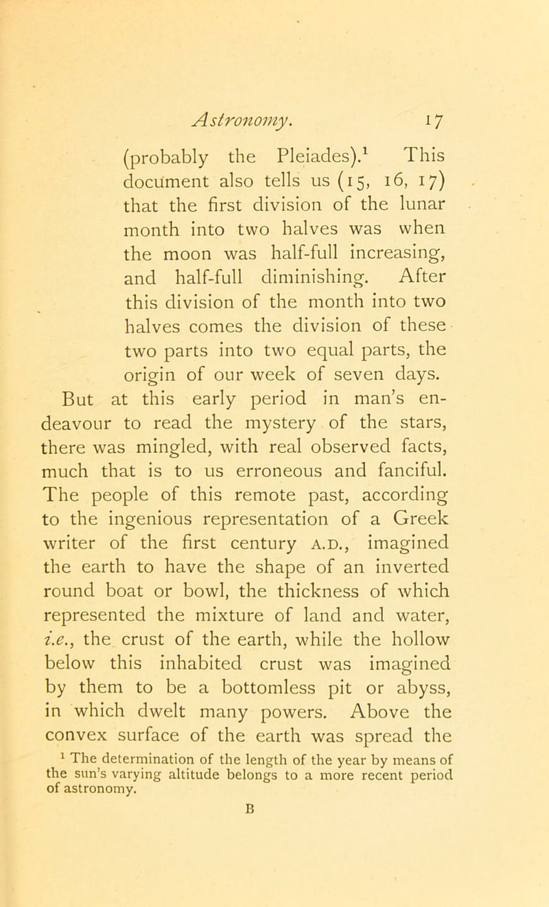 (probably the Pleiades).This document also tells us (15, 16, 17) that the first division of the lunar month into two halves was when the moon was half-full increasing, and half-full diminishing. After this division of the month into two halves comes the division of these two parts into two equal parts, the origin of our week of seven days. But at this early period in man’s en- deavour to read the mystery of the stars, there was mingled, with real observed facts, much that is to us erroneous and fanciful. The people of this remote past, according to the ingenious representation of a Greek writer of the first century a.d., imagined the earth to have the shape of an inverted round boat or bowl, the thickness of which represented the mixture of land and water, i.e., the crust of the earth, while the hollow below this inhabited crust was imagined by them to be a bottomless pit or abyss, in which dwelt many powers. Above the convex surface of the earth was spread the 1 The determination of the length of the year by means of the sun’s varying altitude belongs to a more recent period of astronomy. B