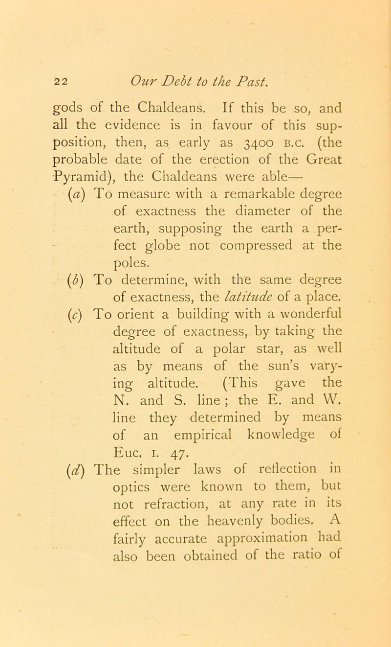 gods of the Chaldeans. If this be so, and all the evidence is in favour of this sup- position, then, as early as 3400 b.c, (the probable date of the erection of the Great Pyramid), the Chaldeans were able— (^^) To measure with a remarkable degree of exactness the diameter of the earth, supposing the earth a per- fect globe not compressed at the poles. {b) To determine, with the same degree of exactness, the latihide of a place. {c) To orient a building with a wonderful degree of exactness, by taking the altitude of a polar star, as well as by means of the sun’s vary- ing altitude. (This gave the N. and S. line; the E. and VV. line they determined by means of an empirical knowledge of Euc. I. 47. (d) The simpler laws of reflection in optics were known to them, but not refraction, at any rate in its effect on the heavenly bodies. A fairly accurate approximation had also been obtained of the ratio of