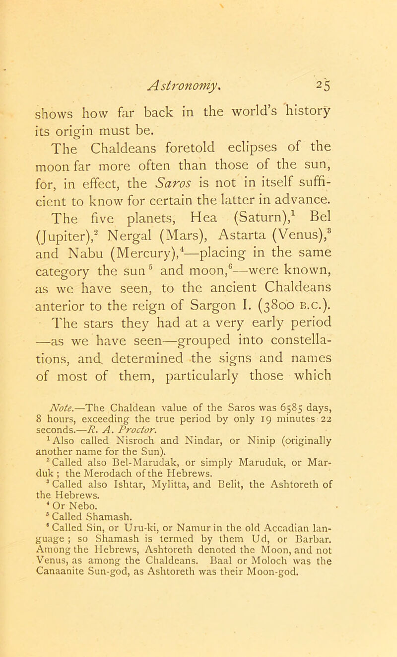 shows how far back in the world s history its origin must be. The Chaldeans foretold eclipses of the moon far more often than those of the sun, for, in effect, the Saros is not in itself suffi- cient to know for certain the latter in advance. The five planets, Hea (Saturn),^ Bel (Jupiter),^ Nergal (Mars), Astarta (Venus),® and Nabu (Mercury),^—placing in the same category the sun® and moon,®—were known, as we have seen, to the ancient Chaldeans anterior to the reign of Sargon I. (3800 b.c.). The stars they had at a very early period —as we have seen—grouped into constella- tions, and, determined the signs and names of most of them, particularly those which Note.—The Chaldean value of the Saros was 6585 days, 8 hours, exceeding the true period by only 19 minutes 22 seconds.—R. A. Proctor. ^Also called Nisroch and Nindar, or Ninip (originally another name for the Sun). ^ Called also Bel-Marudak, or simply Maruduk, or Mar- duk ; the Merodach of the Hebrews. ’ Called also Ishtar, Mylitta, and Belit, the Ashtoreth of the Hebrews. * Or Nebo. “ Called Shamash. ‘ Called Sin, or Uru-ki, or Namur in the old Accadian lan- guage ; so Shamash is termed by them Ud, or Barbar. Among the Hebrews, Ashtoreth denoted the Moon, and not Venus, as among the Chaldeans. Baal or Moloch was the Canaanite Sun-god, as Ashtoreth was their Moon-god.