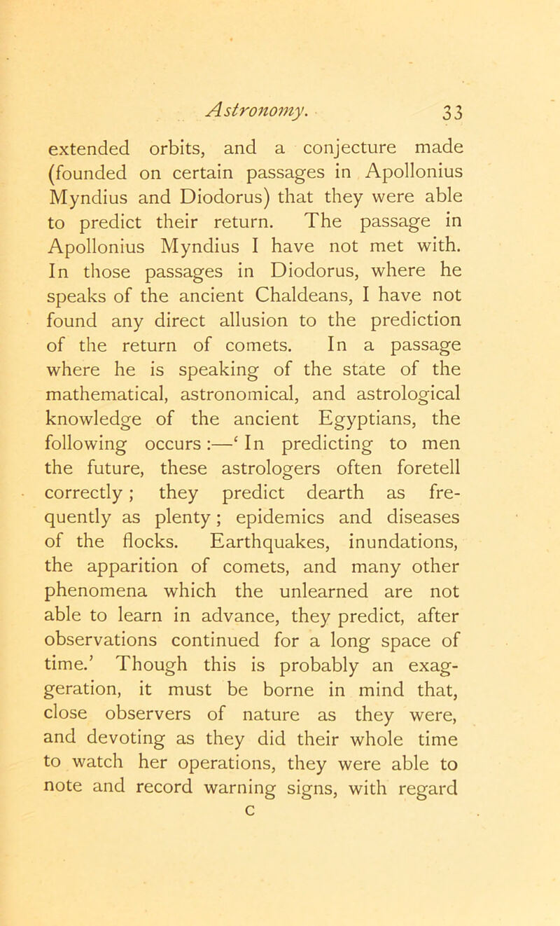 extended orbits, and a conjecture made (founded on certain passages in Apollonius Myndius and Diodorus) that they were able to predict their return. The passage in Apollonius Myndius I have not met with. In those passages in Diodorus, where he speaks of the ancient Chaldeans, I have not found any direct allusion to the prediction of the return of comets. In a passage where he is speaking of the state of the mathematical, astronomical, and astrological knowledge of the ancient Egyptians, the following occurs:—‘In predicting to men the future, these astrologers often foretell correctly; they predict dearth as fre- quently as plenty; epidemics and diseases of the flocks. Earthquakes, inundations, the apparition of comets, and many other phenomena which the unlearned are not able to learn in advance, they predict, after observations continued for a long space of time.’ Though this is probably an exag- geration, it must be borne in mind that, close observers of nature as they were, and devoting as they did their whole time to watch her operations, they were able to note and record warning signs, with regard c