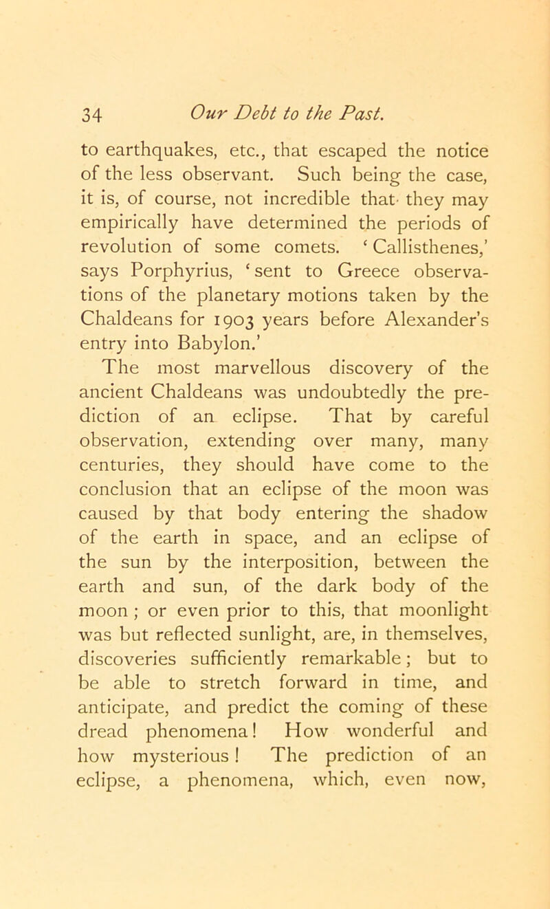 to earthquakes, etc., that escaped the notice of the less observant. Such being the case, it is, of course, not incredible that' they may empirically have determined the periods of revolution of some comets. ‘ Callisthenes,’ says Porphyrins, ‘ sent to Greece observa- tions of the planetary motions taken by the Chaldeans for 1903 years before Alexander’s entry into Babylon.’ The most marvellous discovery of the ancient Chaldeans was undoubtedly the pre- diction of an eclipse. That by careful observation, extending over many, many centuries, they should have come to the conclusion that an eclipse of the moon was caused by that body entering the shadow of the earth in space, and an eclipse of the sun by the interposition, between the earth and sun, of the dark body of the moon ; or even prior to this, that moonlight was but reflected sunlight, are, in themselves, discoveries sufficiently remarkable; but to be able to stretch forward in time, and anticipate, and predict the coming of these dread phenomena! How wonderful and how mysterious! The prediction of an eclipse, a phenomena, which, even now.