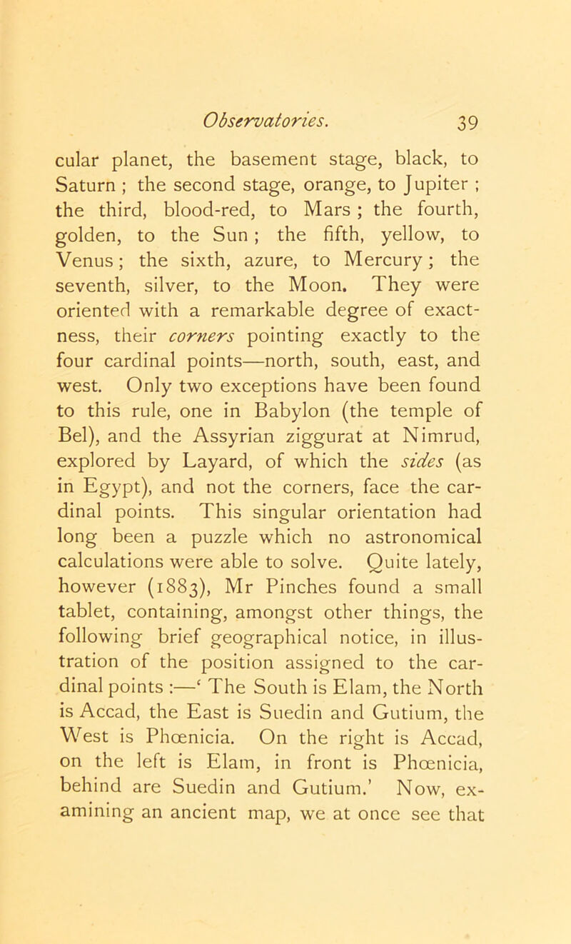 cular planet, the basement stage, black, to Saturn ; the second stage, orange, to Jupiter ; the third, blood-red, to Mars; the fourth, golden, to the Sun ; the fifth, yellow, to Venus; the sixth, azure, to Mercury; the seventh, silver, to the Moon. They were oriented with a remarkable degree of exact- ness, their corners pointing exactly to the four cardinal points—north, south, east, and west. Only two exceptions have been found to this rule, one in Babylon (the temple of Bel), and the Assyrian ziggurat at Nimrud, explored by Layard, of which the sides (as in Egypt), and not the corners, face the car- dinal points. This singular orientation had long been a puzzle which no astronomical calculations were able to solve. Quite lately, however (1883), Mr Pinches found a small tablet, containing, amongst other things, the following brief geographical notice, in illus- tration of the position assigned to the car- dinal points ;—‘ The South is Elam, the North is Accad, the East is Suedin and Gutium, the West is Phoenicia. On the right is Accad, on the left is Elam, in front is Phoenicia, behind are Suedin and Gutium.’ Now, ex- amining an ancient map, we at once see that