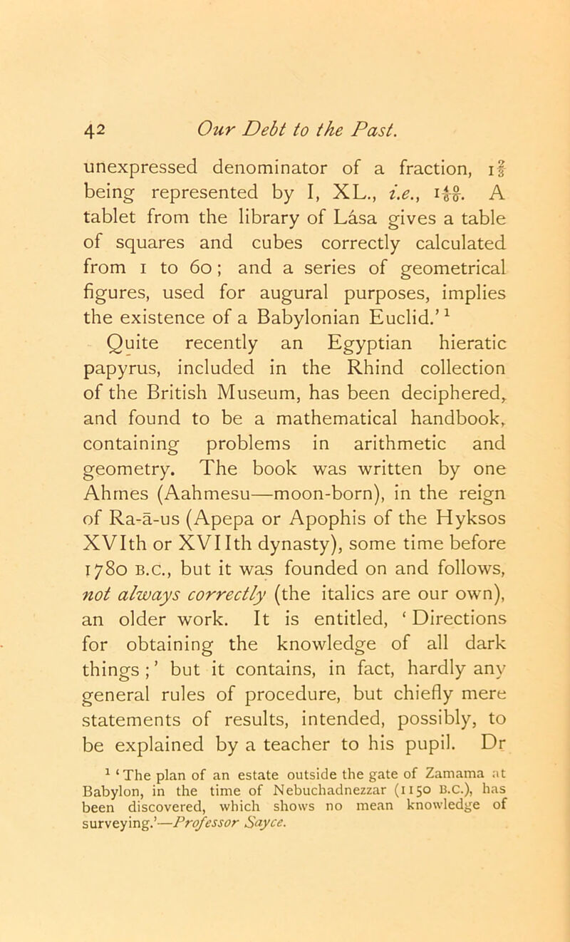 unexpressed denominator of a fraction, if being- represented by I, XL., i.e., iw. A tablet from the library of Lasa gives a table of squares and cubes correctly calculated from I to 6o; and a series of geometrical figures, used for augural purposes, implies the existence of a Babylonian Euclid.’^ Quite recently an Egyptian hieratic papyrus, included in the Rhind collection of the British Museum, has been deciphered, and found to be a mathematical handbook, containing problems in arithmetic and geometry. The book was written by one Ahrnes (Aahmesu—moon-born), in the reign of Ra-a-us (Apepa or Apophis of the Hyksos XVIth or XVI Ith dynasty), some time before 1780 B.C., but it was founded on and follows, not always correctly (the italics are our own), an older work. It is entitled, ‘ Directions for obtaining the knowledge of all dark things ; ’ but it contains, in fact, hardly any general rules of procedure, but chiefly mere statements of results, intended, possibly, to be explained by a teacher to his pupil. Dr ^ ‘The plan of an estate outside the gate of Zamama :it Babylon, in the time of Nebuchadnezzar (1150 B.C.), has been discovered, which shows no mecin knowledge of surveying,’—Professor Sayce.