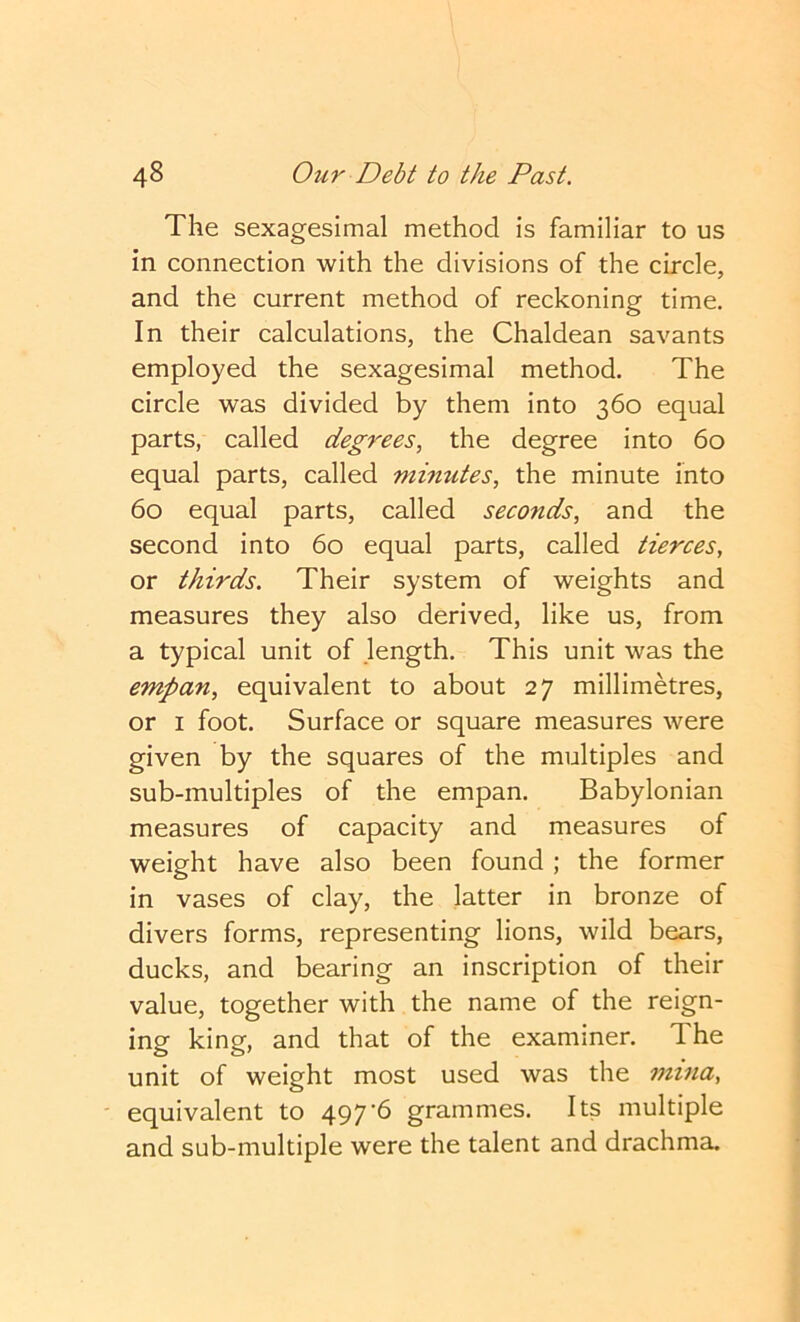 The sexagesimal method is familiar to us in connection with the divisions of the circle, and the current method of reckoning time. In their calculations, the Chaldean savants employed the sexagesimal method. The circle was divided by them into 360 equal parts, called degrees, the degree into 60 equal parts, called minutes, the minute into 60 equal parts, called seconds, and the second into 60 equal parts, called tierces, or thirds. Their system of weights and measures they also derived, like us, from a typical unit of length. This unit was the empan, equivalent to about 27 millimetres, or I foot. Surface or square measures were given by the squares of the multiples and sub-multiples of the empan. Babylonian measures of capacity and measures of weight have also been found ; the former in vases of clay, the latter in bronze of divers forms, representing lions, wild bears, ducks, and bearing an inscription of their value, together with the name of the reign- ing king, and that of the examiner. The unit of weight most used was the nnna, ' equivalent to 497’6 grammes. Its multiple and sub-multiple were the talent and drachma.