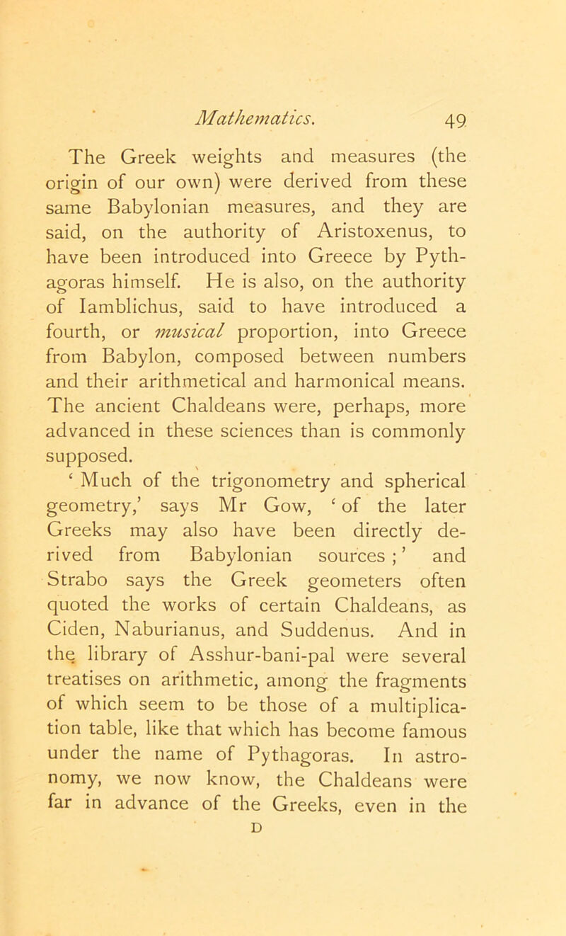 The Greek weights and measures (the origin of our own) were derived from these same Babylonian measures, and they are said, on the authority of Aristoxenus, to have been introduced into Greece by Pyth- agoras himself. He is also, on the authority of lamblichus, said to have introduced a fourth, or musical proportion, into Greece from Babylon, composed between numbers and their arithmetical and harmonical means. The ancient Chaldeans were, perhaps, more advanced in these sciences than is commonly supposed. ‘ Much of the trigonometry and spherical geometry,’ says Mr Gow, ‘ of the later Greeks may also have been directly de- rived from Babylonian sources ; ’ and Strabo says the Greek geometers often quoted the works of certain Chaldeans, as Ciden, Naburianus, and Suddenus. And in the library of Asshur-bani-pal were several treatises on arithmetic, among the fragments of which seem to be those of a multiplica- tion table, like that which has become famous under the name of Pythagoras. In astro- nomy, we now know, the Chaldeans were far in advance of the Greeks, even in the D