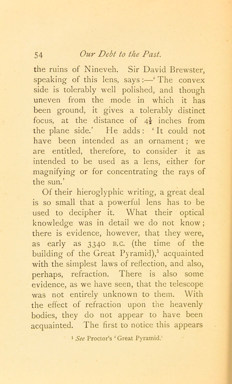 the ruins of Nineveh. Sir David Brewster, speaking of this lens, says :—‘ The convex side is tolerably well polished, and though uneven from the mode in which it has been ground, it gives a tolerably distinct focus, at the distance of 4i inches from the plane side.’ He adds; ‘ It could not have been intended as an ornament; we are entitled, therefore, to consider it as intended to be used as a lens, either for magnifying or for concentrating the rays of the sun.’ Of their hieroglyphic writing, a great deal is so small that a powerful lens has to be used to decipher it. What their optical knowledge was in detail we do not know ; there is evidence, however, that they were, as early as 3340 b.c. (the time of the building of the Great Pyramid),^ acquainted with the simplest laws of reflection, and also, perhaps, refraction. There is also some evidence, as we have seen, that the telescope was not entirely unknown to them. With the effect of refraction upon the heavenly bodies, they do not appear to have been acquainted. The first to notice this appears 1 See Proctor’s ‘ Great Pyramid.'