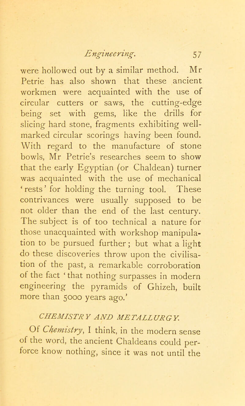 were hollowed out by a similar method. Mr Petrie has also shown that these ancient workmen were acquainted with the use of circular cutters or saws, the cutting-edge being set with gems, like the drills for slicing hard stone, fragments exhibiting well- marked circular scorings having been found. With regard to the manufacture of stone bowls, Mr Petrie’s researches seem to show that the early Egyptian (or Chaldean) turner was acquainted with the use of mechanical ‘rests’ for holding the turning tool. These contrivances were usually supposed to be not older than the end of the last century. The subject is of too technical a nature for those unacquainted with workshop manipula- tion to be pursued further; but what a light do these discoveries throw upon the civilisa- tion of the past, a remarkable corroboration of the fact * that nothing surpasses in modern engineering the pyramids of Ghizeh, built more than 5000 years ago.’ CHEMISTRY AND METALLURGY. Of Chemistry, I think, in the modern sense of the word, the ancient Chaldeans could per- force know nothing, since it was not until the