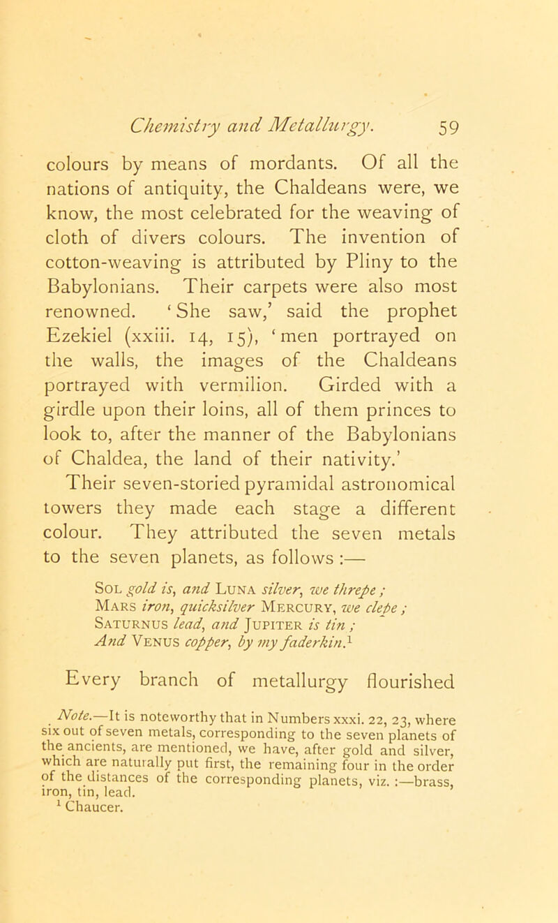 colours by means of mordants. Of all the nations of antiquity, the Chaldeans were, we know, the most celebrated for the weaving of cloth of divers colours. The invention of cotton-weaving is attributed by Pliny to the Babylonians. Their carpets were also most renowned. ‘ She saw,’ said the prophet Ezekiel (xxiii. 14, 15), ‘men portrayed on the walls, the images of the Chaldeans portrayed with vermilion. Girded with a girdle upon their loins, all of them princes to look to, after the manner of the Babylonians of Chaldea, the land of their nativity.’ Their seven-storied pyramidal astronomical towers they made each stage a different colour. They attributed the seven metals to the seven planets, as follows :— Sol gold is, afid Luna silver, we threpe ; Mars iron, quicksilver Mercury, we cleke ; Saturnus lead, and Jupiter is tin ; A?id Venus copper, by my faderkin} Every branch of metallurgy flourished Note. It is noteworthy that in Numbers xxxi. 22, 23, where six out of seven metals, corresponding to the seven planets of the ancients, are mentioned, we have, after gold and silver, which are naturally put first, the remaining four in the order of the distances of the corresponding planets, viz. :—brass, iron, tin, lead. ^ Chaucer.