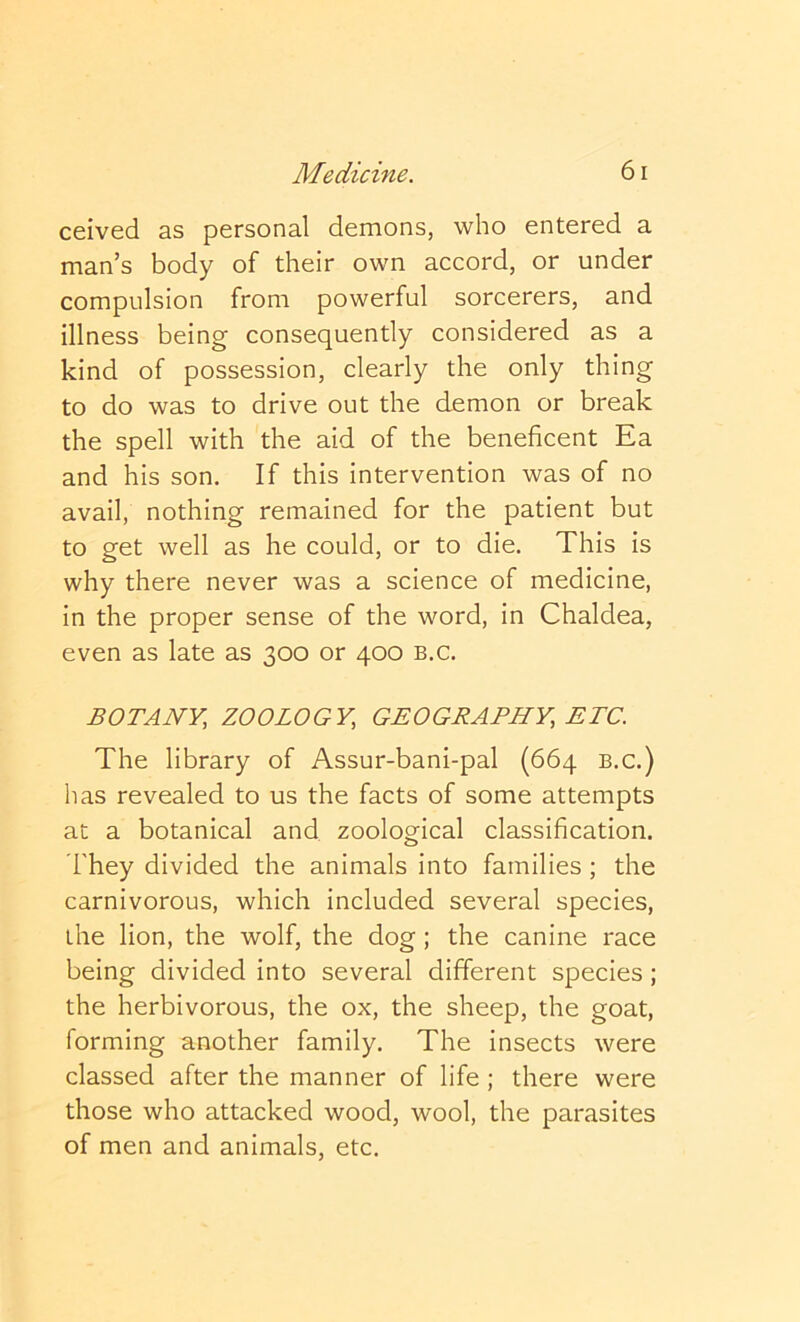 ceived as personal demons, who entered a man’s body of their own accord, or under compulsion from powerful sorcerers, and illness being consequently considered as a kind of possession, clearly the only thing to do was to drive out the demon or break the spell with the aid of the beneficent Ea and his son. If this intervention was of no avail, nothing remained for the patient but to get well as he could, or to die. This is why there never was a science of medicine, in the proper sense of the word, in Chaldea, even as late as 300 or 400 b.c. BOTANY, ZOOLOGY, GEOGRAPHY, ETC. The library of Assur-bani-pal (664 b.c.) has revealed to us the facts of some attempts at a botanical and zoological classification. They divided the animals into families ; the carnivorous, which included several species, the lion, the wolf, the dog; the canine race being divided into several different species; the herbivorous, the ox, the sheep, the goat, forming another family. The insects were classed after the manner of life ; there were those who attacked wood, wool, the parasites of men and animals, etc.