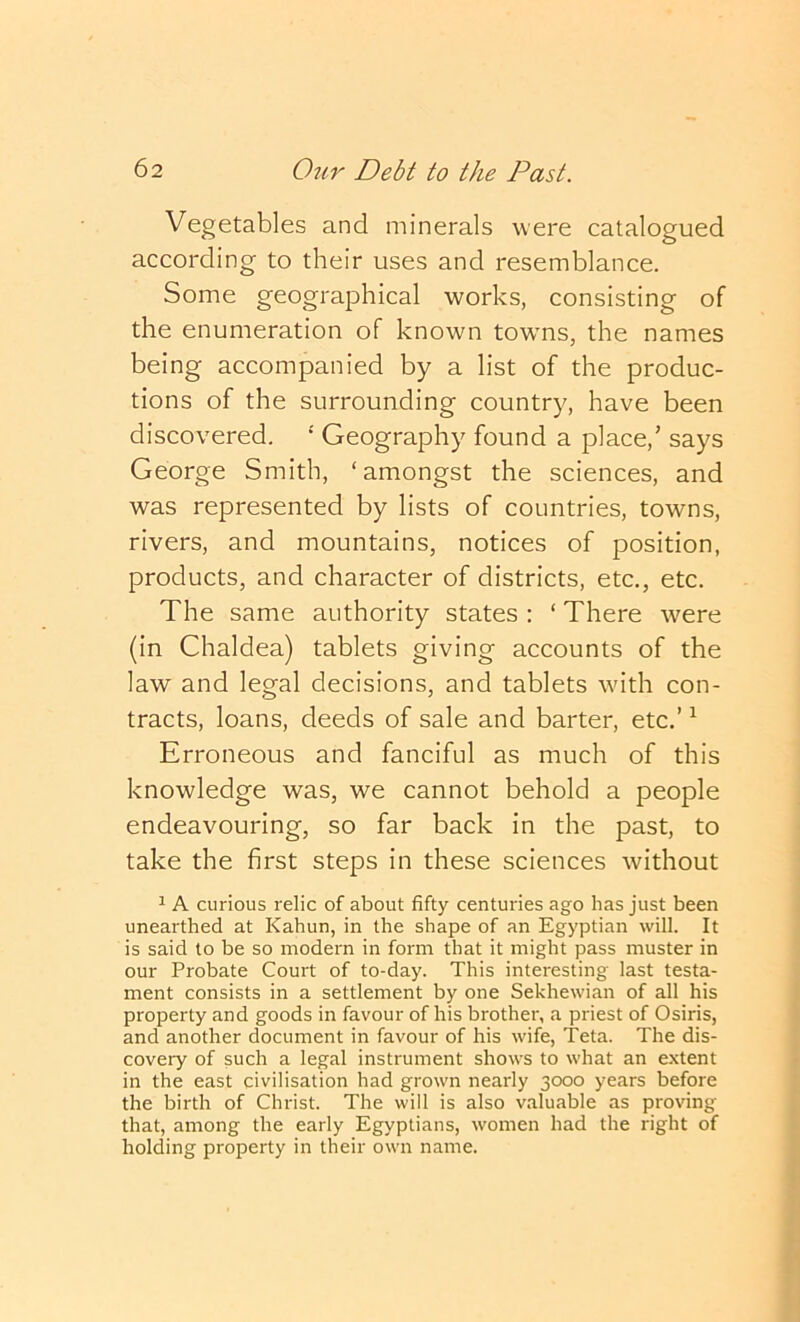 Vegetables and minerals were catalogued according to their uses and resemblance. Some geographical works, consisting of the enumeration of known towns, the names being accompanied by a list of the produc- tions of the surrounding country, have been discovered. ‘ Geography found a place,’ says George Smith, ‘amongst the sciences, and was represented by lists of countries, towns, rivers, and mountains, notices of position, products, and character of districts, etc., etc. The same authority states : ‘ There were (in Chaldea) tablets giving accounts of the law and legal decisions, and tablets with con- tracts, loans, deeds of sale and barter, etc.’ ^ Erroneous and fanciful as much of this knowledge was, we cannot behold a people endeavouring, so far back in the past, to take the first steps in these sciences without 1 A curious relic of about fifty centuries ago has just been unearthed at Kahun, in the shape of an Egyptian will. It is said to be so modern in form that it might pass muster in our Probate Court of to-day. This interesting last testa- ment consists in a settlement by one Sekhewian of all his property and goods in favour of his brother, a priest of Osiris, and another document in favour of his wife, Teta. The dis- covery of such a legal instrument shows to what an extent in the east civilisation had grown nearly 3000 years before the birth of Christ. The will is also valuable as proving that, among the early Egyptians, women had the right of holding property in their own name.