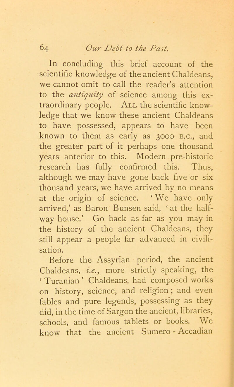 In concluding this brief account of the scientific knowledge of the ancient Chaldeans, we cannot omit to call the reader’s attention to the antiq^dty of science among this ex- traordinary people. All the scientific know- ledge that we know these ancient Chaldeans to have possessed, appears to have been known to them as early as 3000 b.c., and the greater part of it perhaps one thousand years anterior to this. Modern pre-historic research has fully confirmed this. Thus, although we may have gone back five or six thousand years, we have arrived by no means at the origin of science. ‘ We have only arrived,’ as Baron Bunsen said, ‘ at the half- way house.’ Go back as far as you may in the history of the ancient Chaldeans, they still appear a people far advanced in civili- sation. Before the Assyrian period, the ancient Chaldeans, i.e., more strictly speaking, the ‘ Turanian ’ Chaldeans, had composed works on history, science, and religion; and even fables and pure legends, possessing as they did, in the time of Sargon the ancient, libraries, schools, and famous tablets or books. We know that the ancient Sumero - Accadian