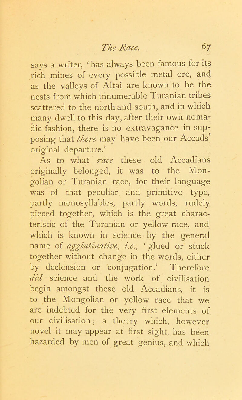 says a writer, ‘ has always been famous for its rich mines of every possible metal ore, and as the valleys of Altai are known to be the nests from which innumerable Turanian tribes scattered to the north and south, and in which many dwell to this day, after their own noma- dic fashion, there is no extravagance in sup- posing that there may have been our Accads original departure.’ As to what race these old Accadians originally belonged, it was to the Mon- golian or Turanian race, for their language was of that peculiar and primitive type, partly monosyllables, partly words, rudely pieced together, which is the great charac- teristic of the Turanian or yellow race, and which is known in science by the general name of agglutinative, i.e., ‘ glued or stuck together without change in the words, either by declension or conjugation,’ Therefore did science and the work of civilisation begin amongst these old Accadians, it is to the Mongolian or yellow race that we are indebted for the very first elements of our civilisation; a theory which, however novel it may appear at first sight, has been hazarded by men of great genius, and which