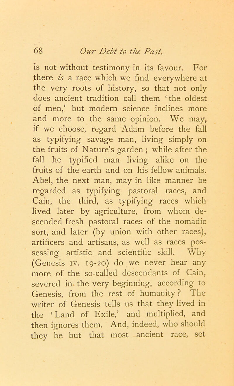 is not without testimony in its favour. For there is a race which we find everywhere at the very roots of history, so that not only does ancient tradition call them ‘ the oldest of men,’ but modern science inclines more and more to the same opinion. We may, if we choose, regard Adam before the fall as typifying savage man, living simply on the fruits of Nature’s garden ; while after the fall he typified man living alike on the fruits of the earth and on his fellow animals. Abel, the next man, may in like manner be regarded as typifying pastoral races, and Cain, the third, as typifying races which lived later by agriculture, from whom de- scended fresh pastoral races of the nomadic sort, and later (by union with other races), artificers and artisans, as well as races pos- sessing artistic and scientific skill. Why (Genesis iv. 19-20) do we never hear any more of the so-called descendants of Cain, severed in. the very beginning, according to Genesis, from the rest of humanity ? The writer of Genesis tells us that they lived in the ‘ Land of Exile,’ and multiplied, and then ignores them. And, indeed, who should they be but that most ancient race, set