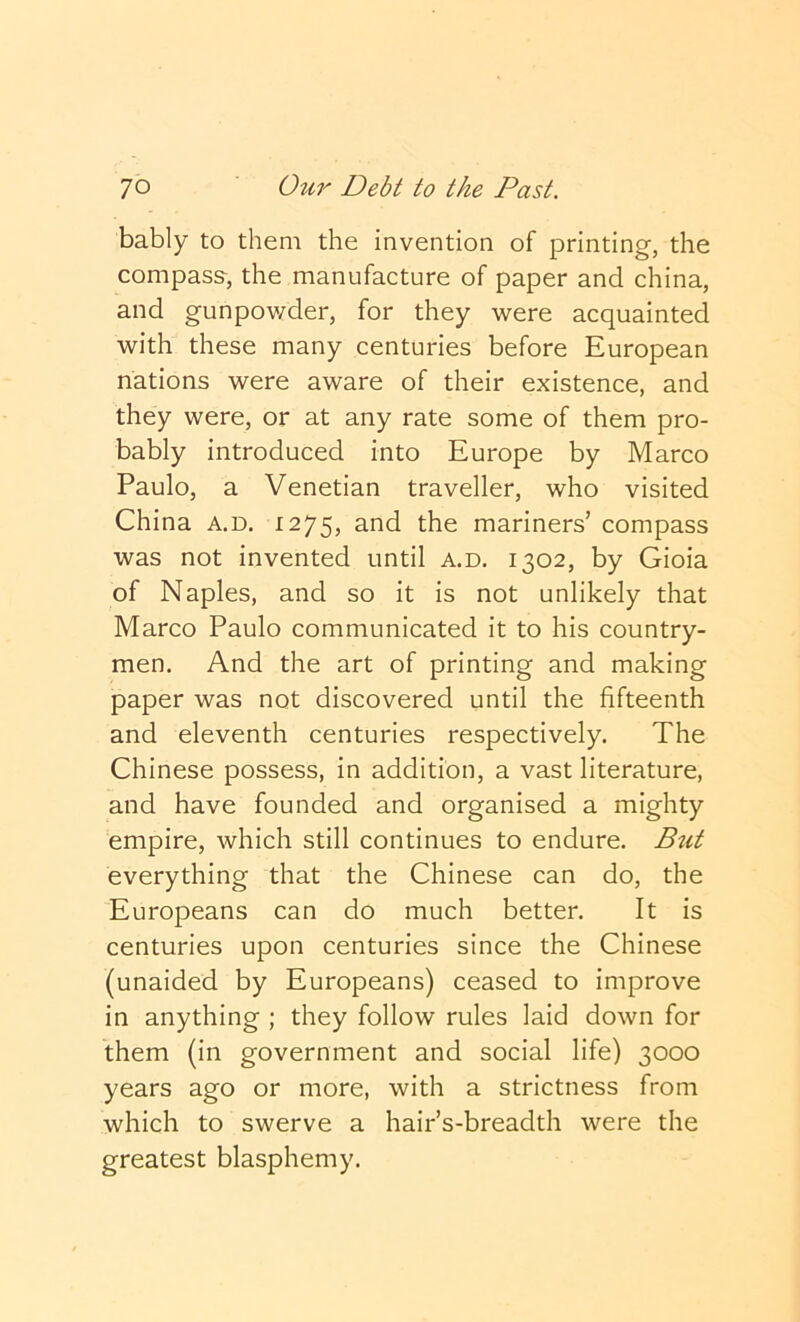 bably to them the invention of printing, the compasa, the manufacture of paper and china, and gunpov/der, for they were acquainted with these many centuries before European nations were aware of their existence, and they were, or at any rate some of them pro- bably introduced into Europe by Marco Paulo, a Venetian traveller, who visited China a.d. 1275, and the mariners’ compass was not invented until a.d. 1302, by Gioia of Naples, and so it is not unlikely that Marco Paulo communicated it to his country- men. And the art of printing and making paper was not discovered until the fifteenth and eleventh centuries respectively. The Chinese possess, in addition, a vast literature, and have founded and organised a mighty empire, which still continues to endure. Btit everything that the Chinese can do, the Europeans can do much better. It is centuries upon centuries since the Chinese (unaided by Europeans) ceased to improve in anything ; they follow rules laid down for them (in government and social life) 3000 years ago or more, with a strictness from which to swerve a hair’s-breadth were the greatest blasphemy.