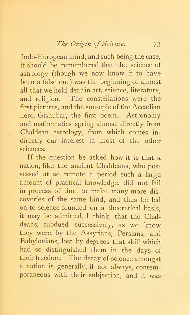 Indo-European mind, and such being the case, it should be remembered that the science of astrology (though we now know it to have been a false one) was the beginning of almost all that we hold dear in art, science, literature, and religion. The constellations were the first pictures, and the sun-epic of the Accadian hero, Gishubar, the first poem. Astronomy and mathematics spring almost directly from Chaldean astrology, from which comes in- directly our interest in most of the other sciences. If the question be asked how it is that a nation, like the ancient Chaldeans, who pos- sessed at so remote a period such a large amount of practical knowledge, did not fail in process of time to make many more dis- coveries of the same kind, and thus be led on to science founded on a theoretical basis, it may be admitted, I think, that the Chal- deans, subdued successively, as we know they were, by the Assyrians, Persians, and Babylonians, lost by degrees that skill which had so distinguished them in the days of their freedom. The decay of science amongst a nation is generally, if not always, contem- poraneous with their subjection, and it was