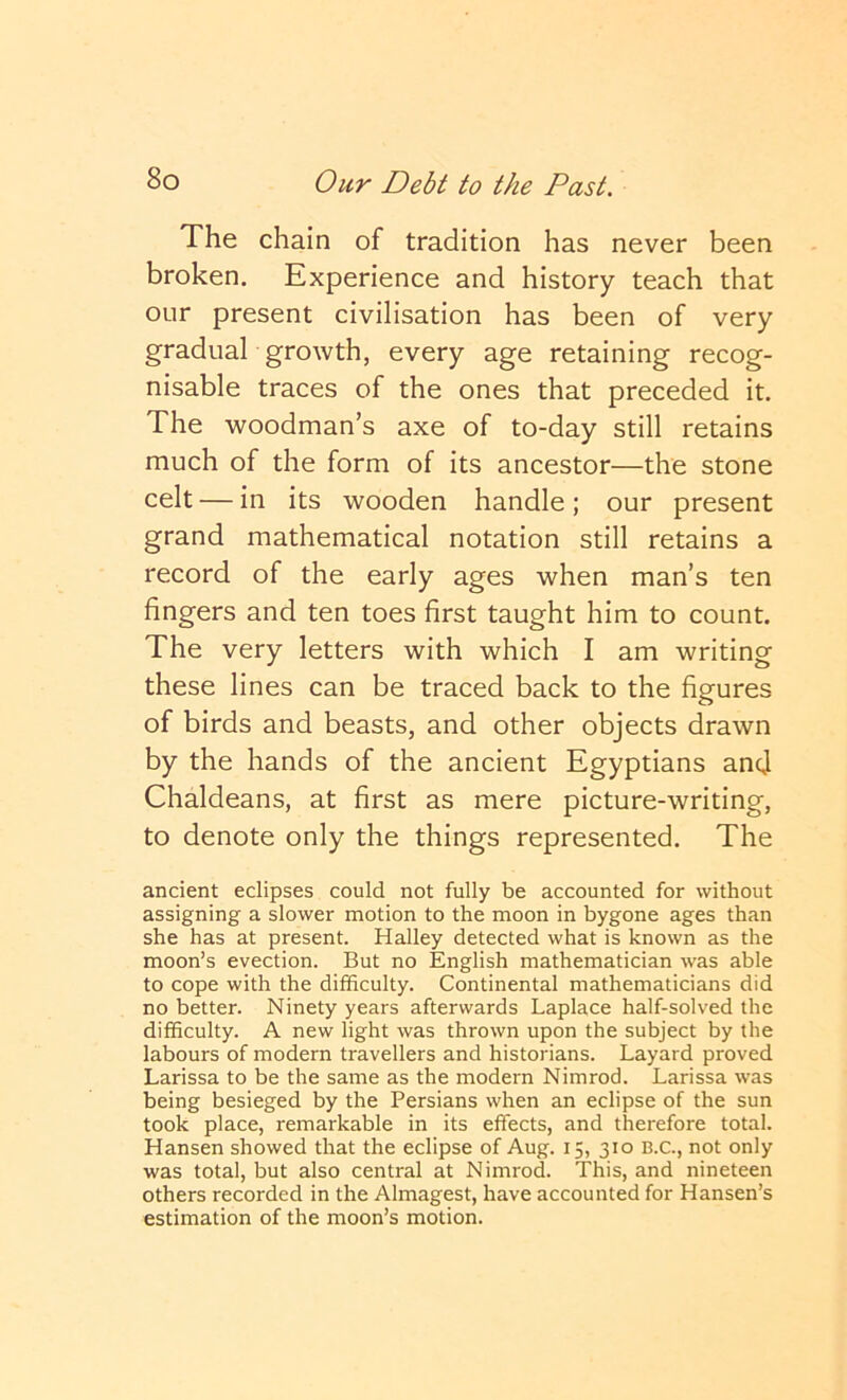 The chain of tradition has never been broken. Experience and history teach that our present civilisation has been of very gradual growth, every age retaining recog- nisable traces of the ones that preceded it. The woodman’s axe of to-day still retains much of the form of its ancestor—the stone celt — in its wooden handle; our present grand mathematical notation still retains a record of the early ages when man’s ten fingers and ten toes first taught him to count. The very letters with which I am writing these lines can be traced back to the figures of birds and beasts, and other objects drawn by the hands of the ancient Egyptians and Chaldeans, at first as mere picture-writing, to denote only the things represented. The ancient eclipses could not fully be accounted for without assigning a slower motion to the moon in bygone ages than she has at present. Halley detected what is known as the moon’s evection. But no English mathematician was able to cope with the difficulty. Continental mathematicians did no better. Ninety years afterwards Laplace half-solved the difficulty. A new light was thrown upon the subject by the labours of modern travellers and historians. Layard proved Larissa to be the same as the modern Nimrod. Larissa was being besieged by the Persians when an eclipse of the sun took place, remarkable in its effects, and therefore total. Hansen showed that the eclipse of Aug. 15, 310 B.C., not only was total, but also central at Nimrod. This, and nineteen others recorded in the Almagest, have accounted for Hansen’s estimation of the moon’s motion.