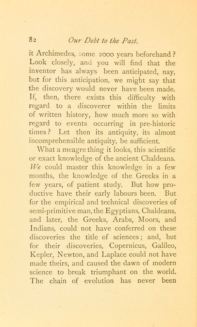 it Archimedes, come 2000 years beforehand ? Look closely, and you will find that the inventor has always been anticipated, nay, but for this anticipation, we might say that the discovery would never have been made. If, then, there exists this difficulty with regard to a discoverer within the limits of written history, how much more so with regard to events occurring in pre-historic times ? Let then its antiquity, its almost incomprehensible antiquity, be sufficient. What a meagre thing it looks, this scientific or exact knowledge of the ancient Chaldeans. We could master this knowledge in a few months, the knowledge of the Greeks in a few years, of patient study. But how pro- ductive have their early labours been. But for the empirical and technical discoveries of semi-primitive man, the Egyptians, Chaldeans, and later, the Greeks, Arabs, Moors, and Indians, could not have conferred on these discoveries the title of sciences; and, but for their discoveries, Copernicus, Galileo, Kepler, Newton, and Laplace could not have made theirs, and caused the dawn of modern science to break triumphant on the world. The chain of evolution has never been