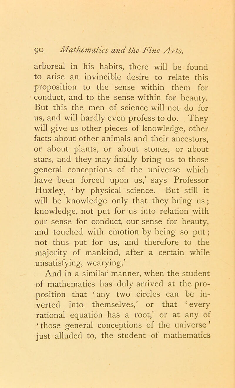 arboreal in his habits, there will be found to arise an invincible desire to relate this proposition to the sense within them for conduct, and to the sense within for beauty. But this the men of science will not do for us, and will hardly even profess to do. They will give us other pieces of knowledge, other facts about other animals and their ancestors, or about plants, or about stones, or about stars, and they may finally bring us to those general conceptions of the universe which have been forced upon us,’ says Professor Huxley, ‘ by physical science. But still it will be knowledge only that they bring us; knowledge, not put for us into relation with our sense for conduct, our sense for beauty, and touched with emotion by being so put; not thus put for us, and therefore to the majority of mankind, after a certain while unsatisfying, wearying.’ And in a similar manner, when the student of mathematics has duly arrived at the pro- position that ‘any two circles can be in- verted into themselves,’ or that ‘ every rational equation has a root,’ or at any of ‘ those general conceptions of the universe ’ just alluded to, the student of mathematics