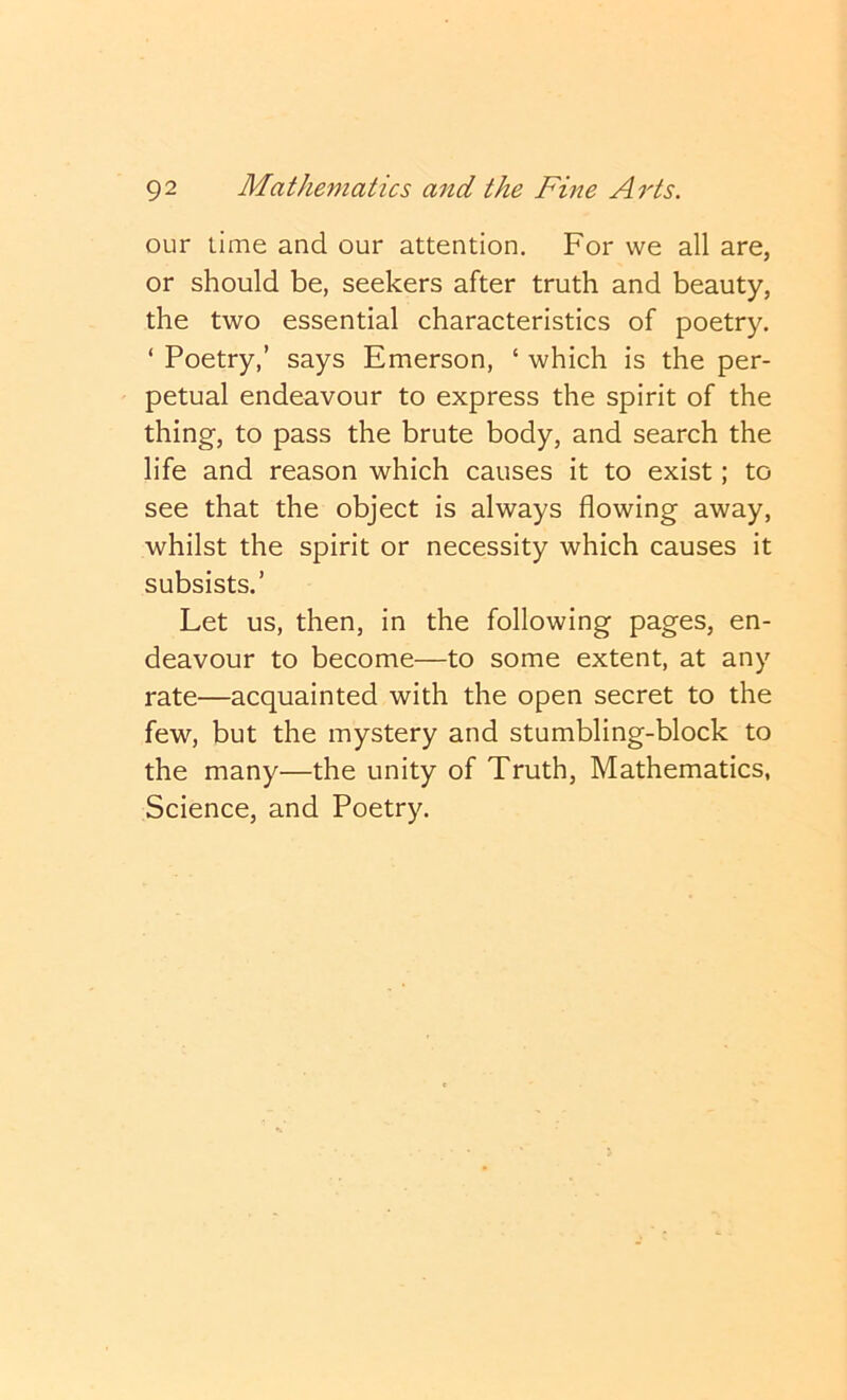 our lime and our attention. For we all are, or should be, seekers after truth and beauty, the two essential characteristics of poetry. ‘ Poetry,’ says Emerson, ‘ which is the per- petual endeavour to express the spirit of the thing, to pass the brute body, and search the life and reason which causes it to exist; to see that the object is always flowing away, whilst the spirit or necessity which causes it subsists.’ Let us, then, in the following pages, en- deavour to become—to some extent, at any rate—acquainted with the open secret to the few, but the mystery and stumbling-block to the many—the unity of Truth, Mathematics, Science, and Poetry.