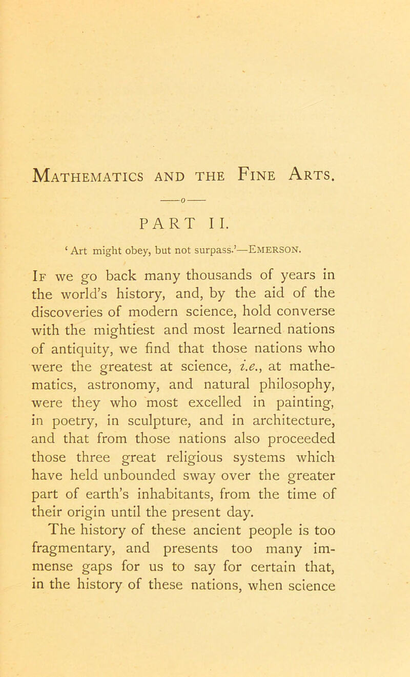 PART II. ‘ Art might obey, but not surpass.’—Emerson. If we go back many thousands of years in the world’s history, and, by the aid of the discoveries of modern science, hold converse with the mightiest and most learned nations of antiquity, we find that those nations who were the greatest at science, at mathe- matics, astronomy, and natural philosophy, were they who most excelled in painting, in poetry, in sculpture, and in architecture, and that from those nations also proceeded those three great religious systems which have held unbounded sway over the greater part of earth’s inhabitants, from the time of their origin until the present day. The history of these ancient people is too fragmentary, and presents too many im- mense gaps for us to say for certain that, in the history of these nations, when science