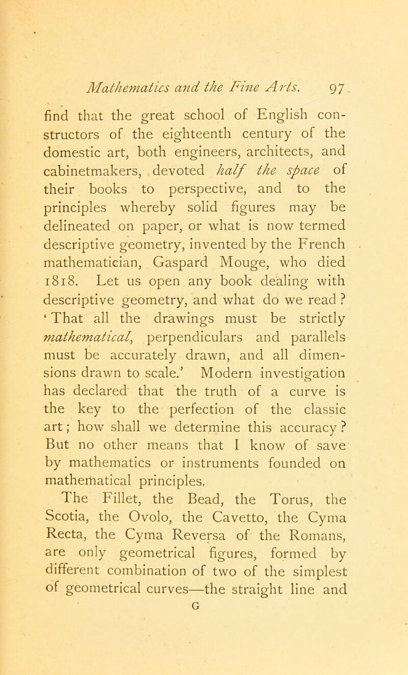 find that the great school of English con- structors of the eighteenth century of the domestic art, both engineers, architects, and cabinetmakers, devoted half the space of their books to perspective, and to the principles whereby solid figures may be delineated on paper, or what is now termed descriptive geometry, invented by the French mathematician, Gaspard Mouge, who died 1818. Let us open any book dealing with descriptive geometry, and what do we read ? ‘ That all the drawings must be strictly mathematical, perpendiculars and parallels must be accurately drawn, and all dimen- sions drawn to scale,’ Modern investigation has declared that the truth of a curve is the key to the perfection of the classic art; how shall we determine this accuracy ? But no other means that I know of save by mathematics or instruments founded on mathematical principles. The Fillet, the Bead, the Torus, the Scotia, the Ovolo, the Cavetto, the Cyma Recta, the Cyma Reversa of the Romans, are only geometrical figures, formed by different combination of two of the simplest of geometrical curves—the straight line and G