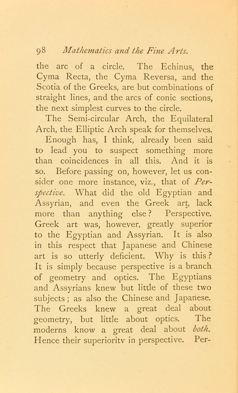 the arc of a circle. The Echinus, the Cyma Recta, the Cyma Reversa, and the Scotia of the Greeks, are but combinations of straight lines, and the arcs of conic sections, the next simplest curves to the circle. The Semi-circular Arch, the Equilateral Arch, the Elliptic Arch speak for themselves. Enough has, I think, already been said to lead you to suspect something more than coincidences in all this. And it is so. Before passing on, however, let us con- sider one more instance, viz., that of Per- spective. What did the old Egyptian and Assyrian, and even the, Greek art, lack more than anything else ? Perspective. Greek art was, however, greatly superior to the Egyptian and Assyrian. It is also in this respect that Japanese and Chinese art is so utterly deficient. Why is this} It is simply because perspective is a branch of geometry and optics. The Egyptians and Assyrians knew but little of these two subjects; as also the Chinese and Japanese. The Greeks knew a great deal about geometry, but little about optics. The moderns know a great deal about both. Hence their superioritv in perspective. Per-