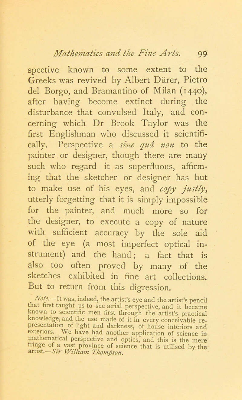 spective known to some extent to the Greeks was revived by Albert Dtirer, Pietro del Borgo, and Bramantino of Milan (1440), after having become extinct during the disturbance that convulsed Italy, and con- cerning which Dr Brook Taylor was the first Englishman who discussed it scientifi- cally. Perspective a sine qua non to the painter or designer, though there are many such who regard it as superfluous, affirm- ing that the sketcher or designer has but to make use of his eyes, and copy justly^ utterly forgetting that it is simply impossible for the painter, and much more so for the designer, to execute a copy of nature with sufficient accuracy by the sole aid of the eye (a most imperfect optical in- strument) and the hand; a fact that is also too often proved by many of the sketches exhibited in fine art collections. But to return from this digression. Note. It was, indeed, the artist’s eye and the artist’s pencil that first taught us to see serial perspective, and it became known to scientific men first through the artist’s practical knowledge, and the use made of it in every conceivable re- presentation of light and darkness, of house interiors and exteriors. We have had another application of science in mathematical perspective and optics, and this is the mere fringe of a vast province of science that is utilised by the artist.—Sir William Thompson,
