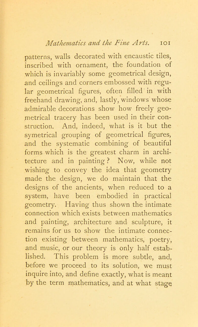 patterns, walls decorated with encaustic tiles, inscribed with ornament, the foundation of which is invariably some geometrical design, snd ceilings and corners embossed with regu- lar geometrical figures, often filled in with freehand drawing, and, lastly, windows whose admirable decorations show how freely geo- metrical tracery has been used in their con- struction. And, indeed, what is it but the symetrical grouping of geometrical figures, and the systematic combining of beautiful forms which is the greatest charm in archi- tecture and in painting? Now, while not wishing to convey the idea that geometry made the design, we do maintain that the designs of the ancients, when reduced to a system, have been embodied in practical geometry. Having thus shown the intimate connection which exists between mathematics and painting, architecture and sculpture, it remains for us to show the intimate connec- tion existing between mathematic.s, poetry, and music, or our theory is only half estab- lished. This problem is more subtle, and, before we proceed to its solution, we must inquire into, and define exactly, what is meant by the term mathematics, and at what stage